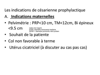 Les indications de césarienne prophylactique
A. Indications maternelles
• Pelvimétrie : PRP<10 cm, TM<12cm, Bi épineux
<9.5 cm
• Souhait de la patiente
• Col non favorable à terme
• Utérus cicatriciel (à discuter au cas pas cas)
indice de magnin
DTM= diametre transverse mediane
DPRP = diametre promonto retro pubien
 
