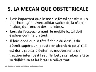 5. LA MECANIQUE OBSTETRICALE
• Il est important que le mobile fœtal constitue un
bloc homogène avec solidarisation de la tête en
flexion, du tronc et des membres.
• Lors de l’accouchement, le mobile fœtal doit
évoluer comme un tout.
• Il faut donc que la tête fléchie au dessus du
détroit supérieur, le reste en abordant celui-ci. Il
est donc capital d’éviter les mouvements de
traction intempestifs sur le fœtus car alors la tête
se défléchira et les bras se relèveront
tete flechi bras contre la poitrine et les fesses qui sort
 