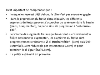 Il est important de comprendre que :
• lorsque le siège est déjà dehors, la tête n’est pas encore engagée.
• dans la progression du fœtus dans le bassin, les différents
segments du fœtus peuvent s’accrocher ou se relever dans le bassin
(pieds, bras, menton), on parle ainsi de progression à "rebrousse-
poil",
• le volume des segments fœtaux qui traversent successivement la
filière pelvienne va augmenter , les diamètres du fœtus sont
progressivement croissants : ∅ bi trochantérien (9cm) puis ∅bi-
acromial (12cm réductible par tassement à 9,5cm) et pour
terminer le ∅ bipariétal(9,5cm).
• La petite extrémité est première.
 