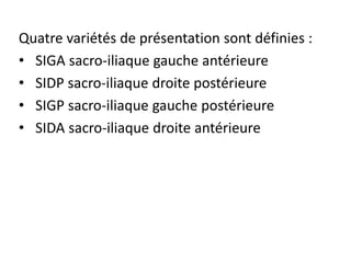 Quatre variétés de présentation sont définies :
• SIGA sacro-iliaque gauche antérieure
• SIDP sacro-iliaque droite postérieure
• SIGP sacro-iliaque gauche postérieure
• SIDA sacro-iliaque droite antérieure
 