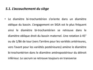 5.1. L’accouchement du siège
• Le diamètre bi-trochantérien s’oriente dans un diamètre
oblique du bassin. L’engagement en SIGA est le plus fréquent
ainsi le diamètre bi-trochantérien se retrouve dans le
diamètre oblique droit du bassin maternel. Une rotation à 45°
ou de 1/8è de tour (vers l’arrière pour les variétés antérieures,
vers l’avant pour les variétés postérieures) amène le diamètre
bi-trochantérien dans le diamètre antéropostérieur du détroit
inférieur. Le sacrum se retrouve toujours en transverse
 
