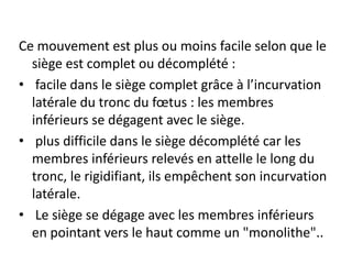 Ce mouvement est plus ou moins facile selon que le
siège est complet ou décomplété :
• facile dans le siège complet grâce à l’incurvation
latérale du tronc du fœtus : les membres
inférieurs se dégagent avec le siège.
• plus difficile dans le siège décomplété car les
membres inférieurs relevés en attelle le long du
tronc, le rigidifiant, ils empêchent son incurvation
latérale.
• Le siège se dégage avec les membres inférieurs
en pointant vers le haut comme un "monolithe"..
 