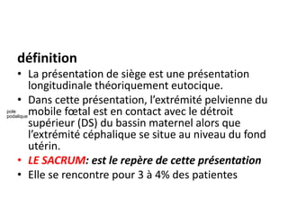définition
• La présentation de siège est une présentation
longitudinale théoriquement eutocique.
• Dans cette présentation, l’extrémité pelvienne du
mobile fœtal est en contact avec le détroit
supérieur (DS) du bassin maternel alors que
l’extrémité céphalique se situe au niveau du fond
utérin.
• LE SACRUM: est le repère de cette présentation
• Elle se rencontre pour 3 à 4% des patientes
pole
podalique
 