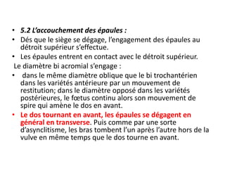 • 5.2 L’accouchement des épaules :
• Dés que le siège se dégage, l’engagement des épaules au
détroit supérieur s’effectue.
• Les épaules entrent en contact avec le détroit supérieur.
Le diamètre bi acromial s’engage :
• dans le même diamètre oblique que le bi trochantérien
dans les variétés antérieure par un mouvement de
restitution; dans le diamètre opposé dans les variétés
postérieures, le fœtus continu alors son mouvement de
spire qui amène le dos en avant.
• Le dos tournant en avant, les épaules se dégagent en
général en transverse. Puis comme par une sorte
d’asynclitisme, les bras tombent l’un après l’autre hors de la
vulve en même temps que le dos tourne en avant.
 