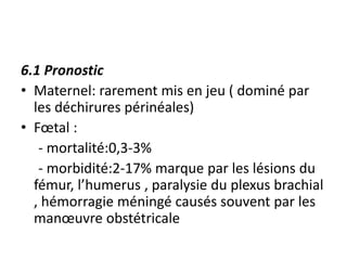 6.1 Pronostic
• Maternel: rarement mis en jeu ( dominé par
les déchirures périnéales)
• Fœtal :
- mortalité:0,3-3%
- morbidité:2-17% marque par les lésions du
fémur, l’humerus , paralysie du plexus brachial
, hémorragie méningé causés souvent par les
manœuvre obstétricale
 