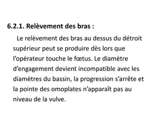 6.2.1. Relèvement des bras :
Le relèvement des bras au dessus du détroit
supérieur peut se produire dès lors que
l’opérateur touche le fœtus. Le diamètre
d’engagement devient incompatible avec les
diamètres du bassin, la progression s’arrête et
la pointe des omoplates n’apparaît pas au
niveau de la vulve.
 