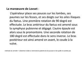 La manœuvre de Lovset :
L’opérateur place ses pouces sur les lombes, ses
paumes sur les fesses, et ses doigts sur les ailes iliaques
du fœtus. Une première rotation de 90 degré est
effectuée. Le bras antérieur du fœtus est amené sous
la symphyse pubienne et dégagé. L’autre épaule est
alors sous le promontoire. Une seconde rotation de
180 degré est effectuée dans le sens inverse. Le bras
postérieur est ainsi amené en avant, le coude à la
vulve.
methode de vermelin = abstention totale on demande la pateinte de de pousser et de quelle ne sarette pas
 