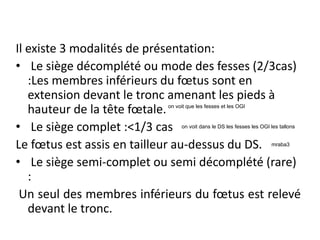 Il existe 3 modalités de présentation:
• Le siège décomplété ou mode des fesses (2/3cas)
:Les membres inférieurs du fœtus sont en
extension devant le tronc amenant les pieds à
hauteur de la tête fœtale.
• Le siège complet :<1/3 cas
Le fœtus est assis en tailleur au-dessus du DS.
• Le siège semi-complet ou semi décomplété (rare)
:
Un seul des membres inférieurs du fœtus est relevé
devant le tronc.
mraba3
on voit dans le DS les fesses les OGI les tallons
on voit que les fesses et les OGI
 