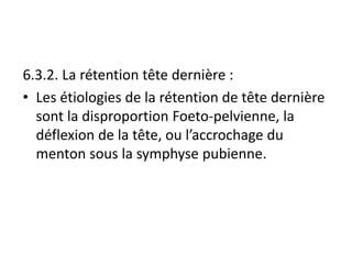 6.3.2. La rétention tête dernière :
• Les étiologies de la rétention de tête dernière
sont la disproportion Foeto-pelvienne, la
déflexion de la tête, ou l’accrochage du
menton sous la symphyse pubienne.
 