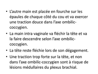 • L’autre main est placée en fourche sur les
épaules de chaque côté du cou et va exercer
une traction douce dans l’axe ombilic-
coccygien.
• La main intra vaginale va fléchir la tête et va
la faire descendre selon l’axe ombilic-
coccygien.
• La tête reste fléchie lors de son dégagement.
• Une traction trop forte sur la tête, et non
dans l’axe ombilic-coccygien sont à risque de
lésions médullaires du plexus brachial.
 