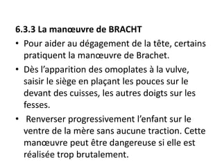 6.3.3 La manœuvre de BRACHT
• Pour aider au dégagement de la tête, certains
pratiquent la manœuvre de Brachet.
• Dès l’apparition des omoplates à la vulve,
saisir le siège en plaçant les pouces sur le
devant des cuisses, les autres doigts sur les
fesses.
• Renverser progressivement l’enfant sur le
ventre de la mère sans aucune traction. Cette
manœuvre peut être dangereuse si elle est
réalisée trop brutalement.
 
