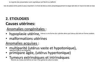 2. ETIOLOGIES
Causes utérines:
Anomalies congénitales :
• hypoplasie utérine,
• malformations utérines
Anomalies acquises :
• multiparité (utérus vaste et hypotonique),
• primipare âgée, (utérus hypertonique)
• Tumeurs extrinsèques et intrinsèques
la majorite des presentation sont cephalique soit flechit ou deflichit
lois de palace dit la partie la plus important c le fond de leturus donc physiologiquement le siege doit etre en haut et la tete en bas
luterus a une forme dun cylindre alors que luterus doit etre en forme ovalaire
tellement luterus est destendu
fibrome au niveau de listhme en bas il vas genee la culbut du bebe
 