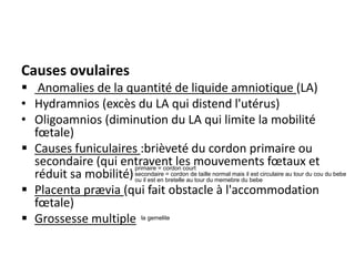 Causes ovulaires
▪ Anomalies de la quantité de liquide amniotique (LA)
• Hydramnios (excès du LA qui distend l'utérus)
• Oligoamnios (diminution du LA qui limite la mobilité
fœtale)
▪ Causes funiculaires :brièveté du cordon primaire ou
secondaire (qui entravent les mouvements fœtaux et
réduit sa mobilité)
▪ Placenta prævia (qui fait obstacle à l'accommodation
fœtale)
▪ Grossesse multiple
primaire = cordon court
secondaire = cordon de taille normal mais il est circulaire au tour du cou du bebe
ou il est en bretelle au tour du memebre du bebe
la gemelite
 