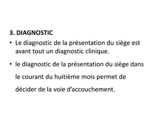 3. DIAGNOSTIC
• Le diagnostic de la présentation du siège est
avant tout un diagnostic clinique.
• le diagnostic de la présentation du siège dans
le courant du huitième mois permet de
décider de la voie d’accouchement.
 