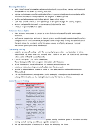 Training of the Police
       State Police Training Schools where a large majority of policemen undergo training are ill equipped,
       starved of funds and staffed by unwilling instructors.
       training methodologies are often outdated and focus is more on discipline and regimentation while
       attitudinal and behavioural improvements are relegated to the background.
       facilities and allowances so that the best talent is drawn as instructors.
       Each state should earmark a fixed percentage of the police budget for training purposes.
       Modern methods of training such as case study method should be used.
       a module on gender and human rights.

Police and Human Rights
       State terrorism is no answer to combat terrorism. State terrorism would provide legitimacy to
       ‘terrorism’.
       professional investigation and use of forensic science would dissuade investigating officers from
       taking recourse to coercive methods; the emphasis on training is likely to bring about an attitudinal
       change in police; the complaints authorities would provide an effective grievance redressal
       mechanism against police high handedness.

Community Policing
     proactive process of working with the community for prevention and detection of crime,
     maintenance of public order and resolving local conflicts and with the objective of providing a
     better quality of life and sense of security
     c o m m u n i t y - b a s e d c r i m eprevention;
      Patrol deployment for non-emergency interaction with thepublic;
      Active solicitation of requests forservice not involving criminal matters; and
     creation of mechanisms for grassroots feedback from the community
     ‘Maithri’ in Andhra Pradesh, ‘Friends of Police’ in Tamil Nadu, Mohalla committees in bhiwandi
     (Maharashtra)
     The success of community policing lies in citizens developing a feeling that they have a say in the
     policing of their locality and also making the community the first line of defence.

Gender Issues in Policing




                                                  gender training should be given as much time as other
        training and all training should have a gender component.
        the low representation of women in all wings and especially the police.
 