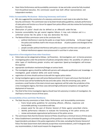 State Police Performance and Accountability commission. As law and order cannot be fully insulated
        from the political executive, this commission would have both official representatives and
        independent members.

Police Accountability Mechanism - Balancing Autonomy and Control
       NPc also suggested the constitution of a statutory commission in each state to be called the State
       Security commission. This commission was to lay down broad policy guidelines, evaluate performance
       of state police and function as a forum for appeal from police officers and also review the functioning of
       the police in the state.
       Obstruction of justice’ should also be defined as an offence35 under the law.
       Excessive accountability has got several negative fallouts. It may curb initiative and in a
       uniformed service like the police it may also demoralise the force.
       The National Police commission came to the conclusion that:
            o political interference is seen by the public as a major factor contributing to the poor image of
                the police and manifests itself in the misuse and abuse of police powers and disregard of the
                law by police;
            o people consider political interference with police as a greater evil than even corruption; and
            o Political interference appears more pronounced in rural than in urban areas.

Separation of Investigation from other Functions
      Police tasks can be categorised as follows: (a) Prevention; (b) Investigation; and (c) Service provision.
      investigating police under the protection of judiciary and greatly reduce the possibility of political or
      other types of interference, greater scrutiny and supervision. Speed up investigation. will increase
      the expertise
      appropriate coordination mechanisms/linkages at various levels.
      The investigation agency should be staffed with persons with adequate qualification and knowledge in
      investigation, good analytical ability and sound training.
      registration of crimes should continue to be with the regular police station.
      Giving Investigative agency cases with prescribed punishment of >3 years will ensure that the bulk of
      the criminal cases will be handled by the law and order police. Only the remaining cases, which
      constitute a small fraction of the total criminal cases registered, will fall under the jurisdiction of the
      crime Investigation Agency. But these cases demand high professional competence and significant
      deployment of resources.
      The Chief of the Crime Investigation Agency should have full autonomy in matters of investigation. He
      shall have a minimum tenure of three years.

Accountability of law and Order Machinery
      The State Security commission or State Police Performance and Accountability commission:
          o frame broad policy guidelines for promoting efficient, effective, responsive and
              accountable policing, in accordance with law;
          o prepare panel for the post of Director General of Police against prescribed criteria;
          o identify performance indicators to evaluate the functioning of the police service; and
          o review and evaluate organisational performance of the police service.
      The commission feels that the Director General of Police should have a minimum tenure of three years.
      Police Establishment committee for posting to all the positions in the ranks of Assistant/Deputy
      Superintendents and above in the police organization of the state, excluding the Director General of
      Police.The State Government shall ordinarily accept these recommendations, and if it disagrees with
      any recommendation, it shall record reasons for disagreement.
 