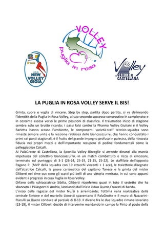 LA PUGLIA IN ROSA VOLLEY SERVE IL BIS! 
Grinta, cuore e voglia di vincere. Step by step, partita dopo partita, si va delineando l’identikit della Puglia in Rosa Volley, al suo secondo successo consecutivo in campionato e in costante ascesa verso le prime posizioni di classifica. Il traumatico inizio di stagione sembra solo un brutto ricordo; i passi falsi contro la Pharma Volley Giuliani e il Volley Barletta hanno scosso l’ambiente, le componenti società-staff tecnico-squadra sono rimaste sempre unite e la reazione rabbiosa delle biancoazzurre, che hanno conquistato i primi sei punti stagionali, è il frutto del grande impegno profuso in palestra, della ritrovata fiducia nei propri mezzi e dell’importante recupero di pedine fondamentali come la palleggiatrice Calculli. 
Al PalaGrotte di Castellana, la Sportilia Volley Bisceglie si arrende dinanzi alla marcia impetuosa del collettivo biancoazzurro, in un match combattuto e ricco di emozioni, terminato sul punteggio di 3-1 (26-24, 25-19, 21-25, 25-22). Le staffilate dell’opposto Pagano P. (MVP della squadra con 19 attacchi vincenti + 1 ace), le traiettorie disegnate dall’alzatrice Calculli, la prova carismatica del capitano Tanese e la grinta del mister Ciliberti nei time out sono gli scatti più belli di una vittoria meritata, in cui sono apparsi evidenti i progressi in casa Puglia in Rosa Volley. 
Orfano della schiacciatrice Sibilia, Ciliberti riconferma quasi in toto il sestetto che ha sbancato il Palasport di Andria, lanciando dall’inizio il duo Quero-Frascati di banda. 
L’inizio delle ragazze del mister Nuzzi è arrembante; l’ottima vena realizzativa della centrale Simone e del martello Lionetti spaventano il PalaGrotte e il muro di Nazzarini- Piarulli su Quero conduce al parziale di 8-13. Il divario fra le due squadre rimane invariato (13-19), il mister Ciliberti decide di intervenire mandando in campo la Pinto al posto della  