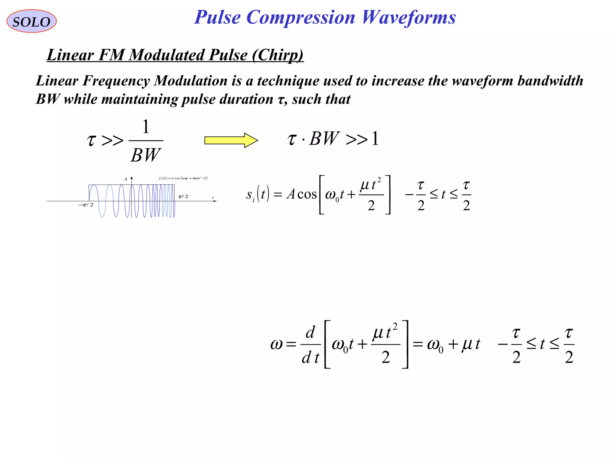 SOLO
Linear FM Modulated Pulse (Chirp)
( ) ( )2/cos 2
03 ttAtf ωω ∆+=
t
A
2/τ−
2/τ ( )
222
cos
2
0
ττµ
ω ≤≤−





+= t
t
tAtsi
Pulse Compression Waveforms
Linear Frequency Modulation is a technique used to increase the waveform bandwidth
BW while maintaining pulse duration τ, such that
BW
1
>>τ 1>>⋅ BWτ
222
0
2
0
ττ
µω
µ
ωω ≤≤−+=





+= tt
t
t
td
d
 