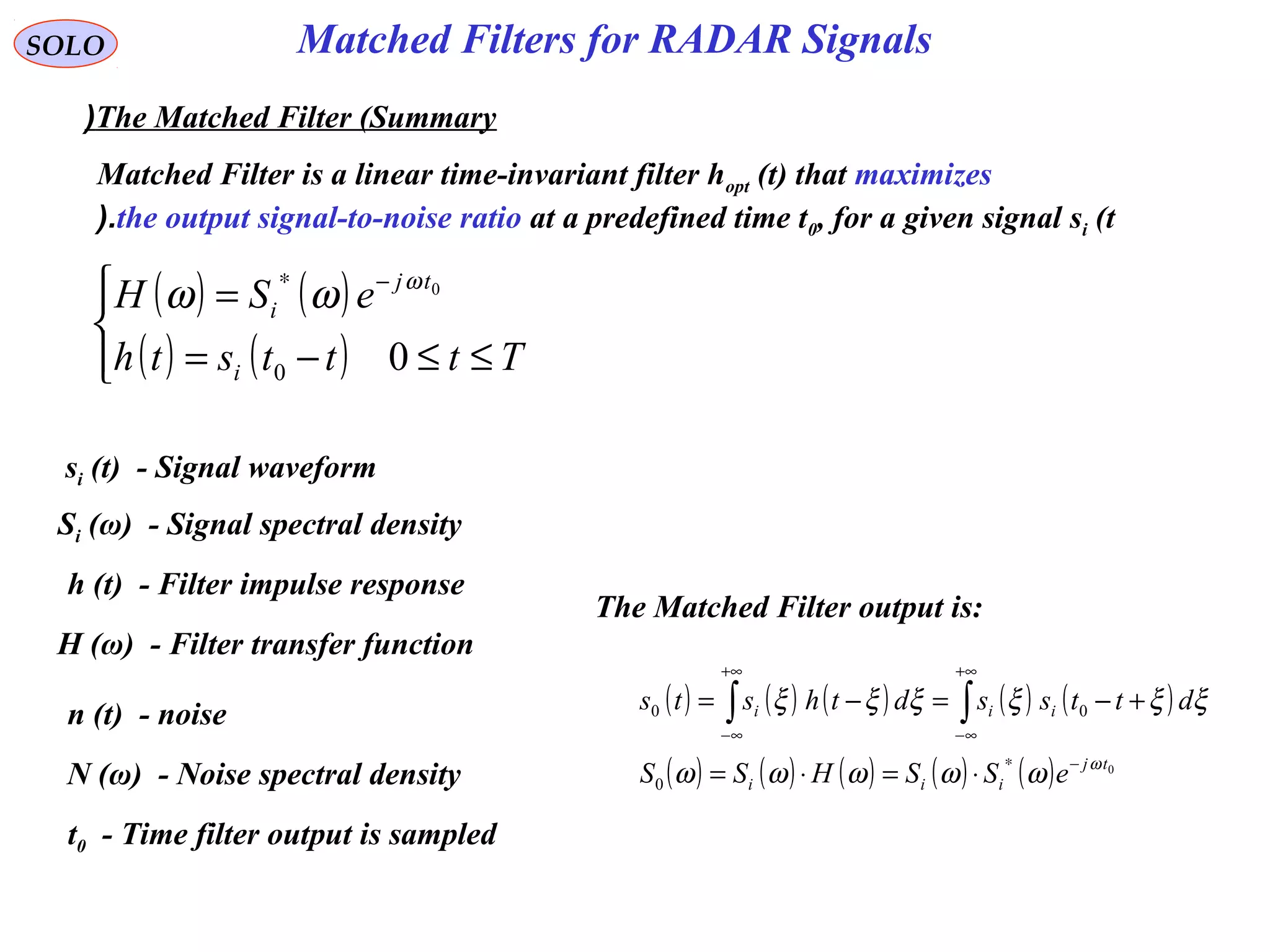 Matched Filters for RADAR Signals
( ) ( )
( ) ( )



≤≤−=
= −∗
Ttttsth
eSH
i
tj
i
00
0ω
ωω
SOLO
The Matched Filter (Summary(
si (t) - Signal waveform
Si (ω) - Signal spectral density
h (t) - Filter impulse response
H (ω) - Filter transfer function
t0 - Time filter output is sampled
n (t) - noise
N (ω) - Noise spectral density
Matched Filter is a linear time-invariant filter hopt (t) that maximizes
the output signal-to-noise ratio at a predefined time t0, for a given signal si (t(.
The Matched Filter output is:
( ) ( ) ( ) ( ) ( )
( ) ( ) ( ) ( ) ( ) 0
0
00
tj
iii
iii
eSSHSS
dttssdthsts
ω
ωωωωω
ξξξξξξ
−∗
+∞
∞−
+∞
∞−
⋅=⋅=
+−=−= ∫∫
 