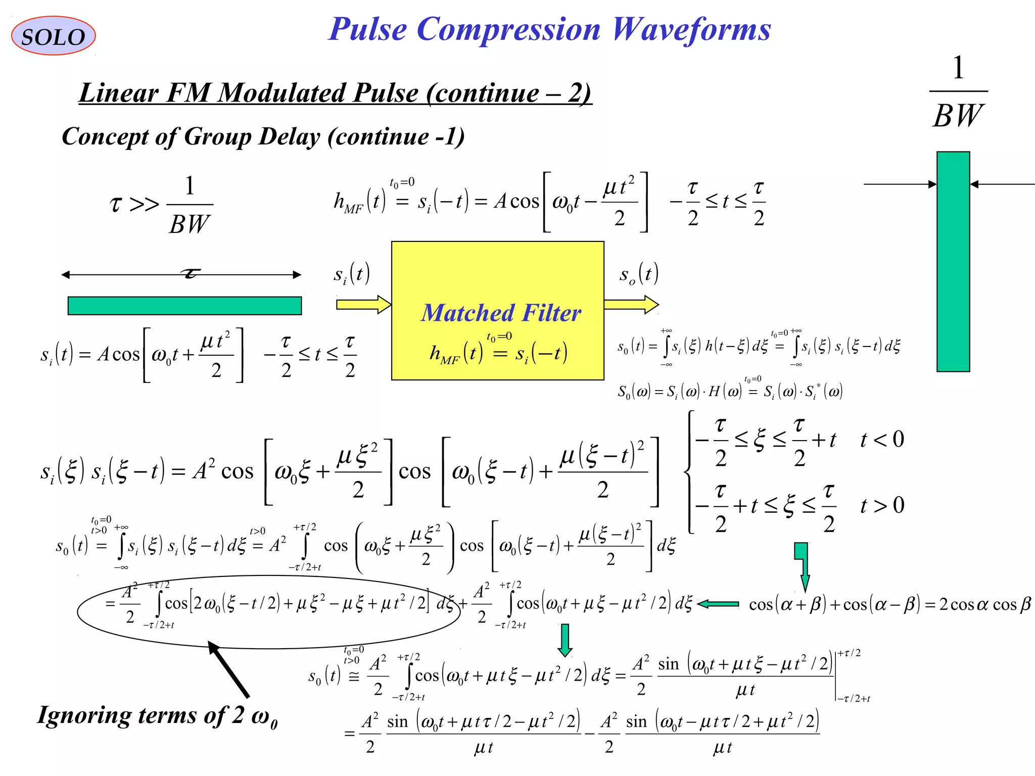 SOLO
Linear FM Modulated Pulse (continue – 2)
Pulse Compression Waveforms
Concept of Group Delay (continue -1)
BW
1
>>τ
τ
BW
1
( )
222
cos
2
0
ττµ
ω ≤≤−





+= t
t
tAtsi
Matched Filter
( )tsi ( )tso
( ) ( )tsth i
t
MF −=
=00
( ) ( ) ( ) ( ) ( )
( ) ( ) ( ) ( ) ( )ωωωωω
ξξξξξξ
∗
=
+∞
∞−
=+∞
∞−
⋅=⋅=
−=−= ∫∫
ii
t
i
ii
t
i
SSHSS
dtssdthsts
0
0
0
0
0
0
( ) ( ) ( ) ( )






>≤≤+−
<+≤≤−





 −
+−





+=−
0
22
0
22
2
cos
2
cos
2
0
2
0
2
tt
tt
t
tAtss ii
τ
ξ
τ
τ
ξ
τ
ξµ
ξω
ξµ
ξωξξ
( ) ( ) ( ) ( ) ( )
∫∫
+
+−
>∞+
∞−
>
=





 −
+−





+=−=
2/
2/
2
0
2
0
2
00
0
0
2
cos
2
cos
0
τ
τ
ξ
ξµ
ξω
ξµ
ξωξξξ
t
t
ii
t
t
d
t
tAdtssts
( ) ( )
222
cos
2
0
00 ττµ
ω ≤≤−





−=−=
=
t
t
tAtsth i
t
MF
Ignoring terms of 2 ω0
( ) ( ) ( )
( ) ( )
t
tttA
t
tttA
t
tttA
dttt
A
ts
tt
t
t
µ
µτµω
µ
µτµω
µ
µξµω
ξµξµω
τ
τ
τ
τ
2/2/sin
2
2/2/sin
2
2/sin
2
2/cos
2
2
0
22
0
2
2/
2/
2
0
22/
2/
2
0
20
0
0
0
+−
−
−+
=
−+
=−+≅
+
+−
+
+−
>
=
∫
( ) ( ) βαβαβα coscos2coscos =−++( )[ ] ( )∫∫
+
+−
+
+−
−+++−+−=
2/
2/
2
0
22/
2/
22
0
2
2/cos
2
2/2/2cos
2
τ
τ
τ
τ
ξµξµωξµξµξµξω
tt
dtt
A
dtt
A
 