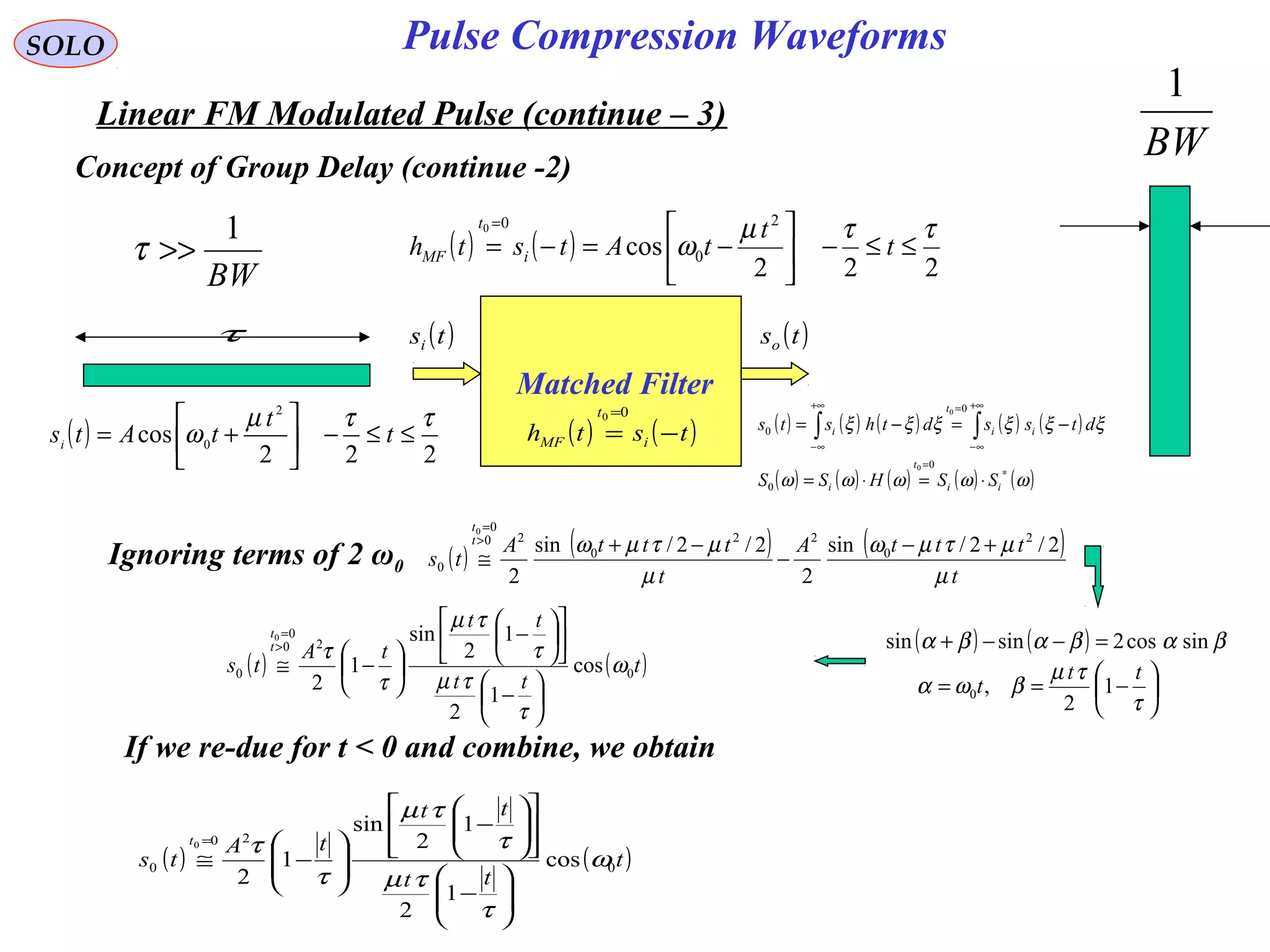 SOLO
Linear FM Modulated Pulse (continue – 3)
Pulse Compression Waveforms
Concept of Group Delay (continue -2)
BW
1
>>τ
τ
BW
1
( )
222
cos
2
0
ττµ
ω ≤≤−





+= t
t
tAtsi
Matched Filter
( )tsi ( )tso
( ) ( )tsth i
t
MF −=
=00
( ) ( ) ( ) ( ) ( )
( ) ( ) ( ) ( ) ( )ωωωωω
ξξξξξξ
∗
=
+∞
∞−
=+∞
∞−
⋅=⋅=
−=−= ∫∫
ii
t
i
ii
t
i
SSHSS
dtssdthsts
0
0
0
0
0
0
( ) ( )
222
cos
2
0
00 ττµ
ω ≤≤−





−=−=
=
t
t
tAtsth i
t
MF
Ignoring terms of 2 ω0 ( ) ( ) ( )
t
tttA
t
tttA
ts
t
t
µ
µτµω
µ
µτµω 2/2/sin
2
2/2/sin
2
2
0
22
0
20
0
0
0
+−
−
−+
≅
>
=
( ) ( )t
tt
tt
tA
ts
t
t
0
20
0
0 cos
1
2
1
2
sin
1
2
0
ω
τ
τµ
τ
τµ
τ
τ






−












−






−≅
>
=
( ) ( ) βαβαβα sincos2sinsin =−−+






−==
τ
τµ
βωα
tt
t 1
2
,0
If we re-due for t < 0 and combine, we obtain
( ) ( )t
tt
tt
tA
ts
t
0
20
0 cos
1
2
1
2
sin
1
2
0
ω
τ
τµ
τ
τµ
τ
τ






−
















−








−≅
=
 