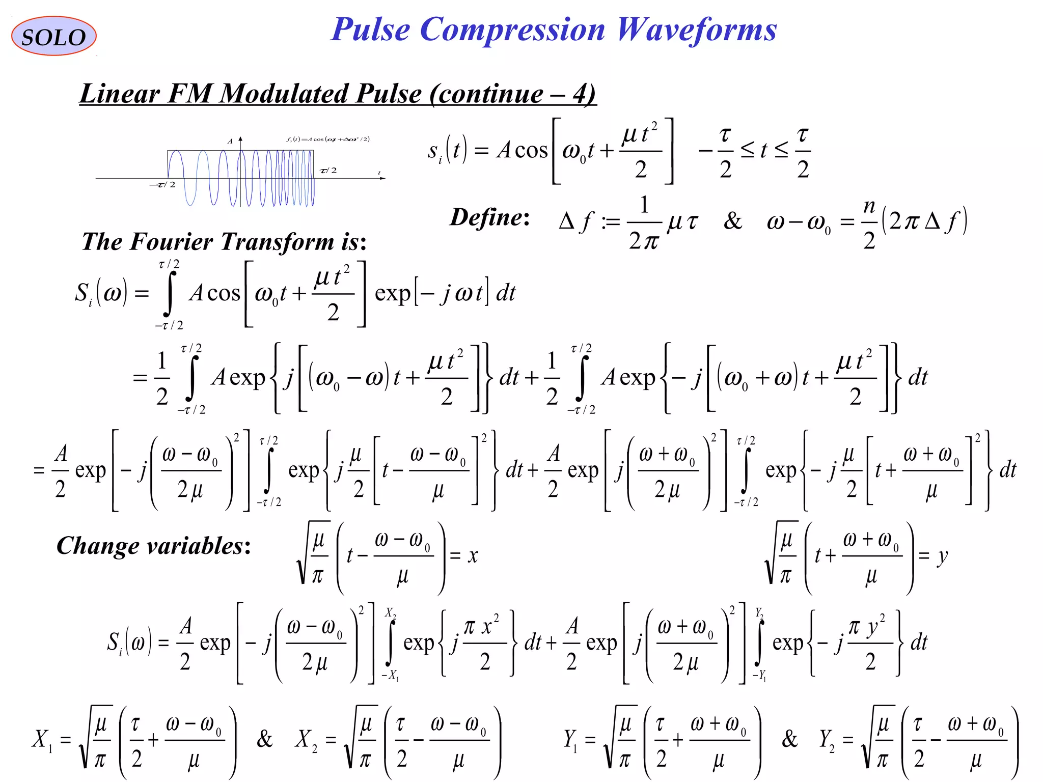 SOLO
( ) ( )2/cos 2
03 ttAtf ωω ∆+=
t
A
2/τ−
2/τ
Linear FM Modulated Pulse (continue – 4)
( )
222
cos
2
0
ττµ
ω ≤≤−





+= t
t
tAtsi
The Fourier Transform is:
( ) [ ]
( ) ( )∫∫
∫
−−
−












++−+












+−=
−





+=
2/
2/
2
0
2/
2/
2
0
2/
2/
2
0
2
exp
2
1
2
exp
2
1
exp
2
cos
τ
τ
τ
τ
τ
τ
µ
ωω
µ
ωω
ω
µ
ωω
dt
t
tjAdt
t
tjA
dttj
t
tASi
∫∫ −− 












 +
+−













 +
+













 −
−













 −
−=
2/
2/
2
0
2
0
2/
2/
2
0
2
0
2
exp
2
exp
22
exp
2
exp
2
τ
τ
τ
τ
µ
ωωµ
µ
ωω
µ
ωωµ
µ
ωω
dttjj
A
dttjj
A
Change variables: xt =




 −
−
µ
ωω
π
µ 0
yt =




 +
+
µ
ωω
π
µ 0
( ) ∫∫ −− 





−













 +
+



















 −
−=
2
1
2
1
2
exp
2
exp
22
exp
2
exp
2
2
2
0
2
2
0
Y
Y
X
X
i dt
y
jj
A
dt
x
jj
A
S
π
µ
ωωπ
µ
ωω
ω





 −
−=




 −
+=
µ
ωωτ
π
µ
µ
ωωτ
π
µ 0
2
0
1
2
&
2
XX 




 +
−=




 +
+=
µ
ωωτ
π
µ
µ
ωωτ
π
µ 0
2
0
1
2
&
2
YY
Define: ( )f
n
f ∆=−=∆ πωωτµ
π
2
2
&
2
1
: 0
Pulse Compression Waveforms
 
