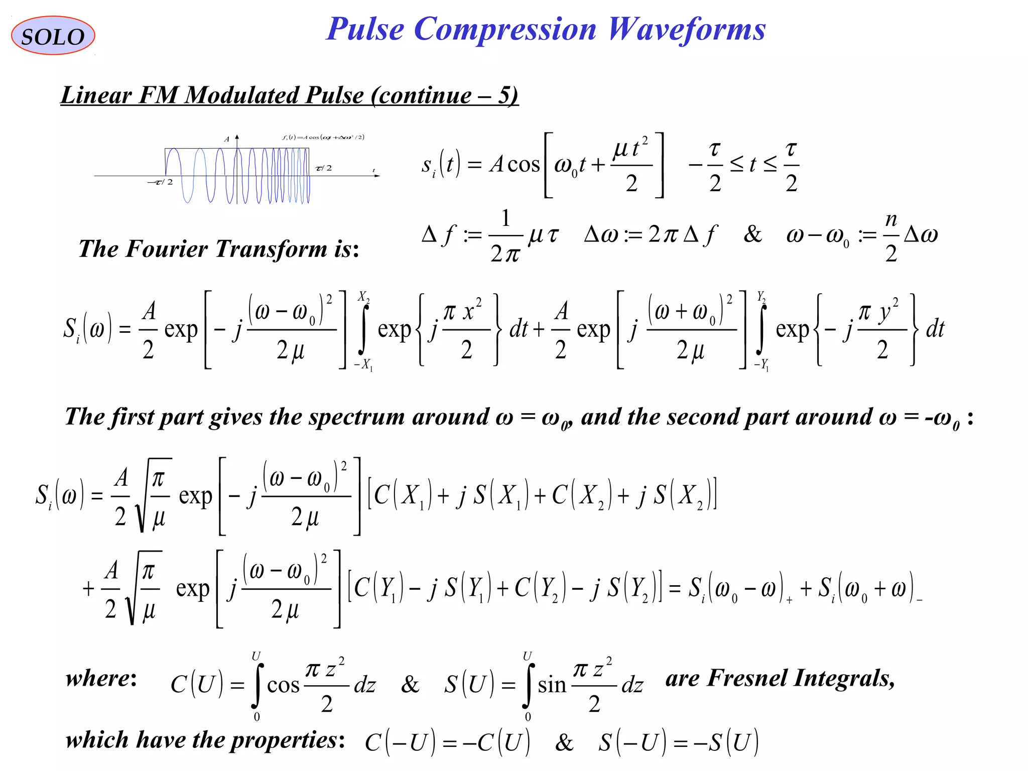 SOLO
( ) ( )2/cos 2
03 ttAtf ωω ∆+=
t
A
2/τ−
2/τ
Linear FM Modulated Pulse (continue – 5)
( )
222
cos
2
0
ττµ
ω ≤≤−





+= t
t
tAtsi
The Fourier Transform is:
( ) ( ) ( )
∫∫ −− 





−




 +
+











 −
−=
2
1
2
1
2
exp
2
exp
22
exp
2
exp
2
22
0
22
0
Y
Y
X
X
i dt
y
jj
A
dt
x
jj
A
S
π
µ
ωωπ
µ
ωω
ω
The first part gives the spectrum around ω = ω0, and the second part around ω = -ω0 :
where: are Fresnel Integrals,
which have the properties:
( ) ( ) ∫∫ ==
UU
dz
z
USdz
z
UC
0
2
0
2
2
sin&
2
cos
ππ
( ) ( ) ( ) ( )USUSUCUC −=−−=− &
( ) ( ) ( ) ( ) ( ) ( )[ ]
( ) ( ) ( ) ( ) ( )[ ] ( ) ( )−+
++−=−+−




 −
+
+++




 −
−=
ωωωω
µ
ωω
µ
π
µ
ωω
µ
π
ω
002211
2
0
2211
2
0
2
exp
2
2
exp
2
ii
i
SSYSjYCYSjYCj
A
XSjXCXSjXCj
A
S
ωωωπωτµ
π
∆=−∆=∆=∆
2
:&2:
2
1
: 0
n
ff
Pulse Compression Waveforms
 