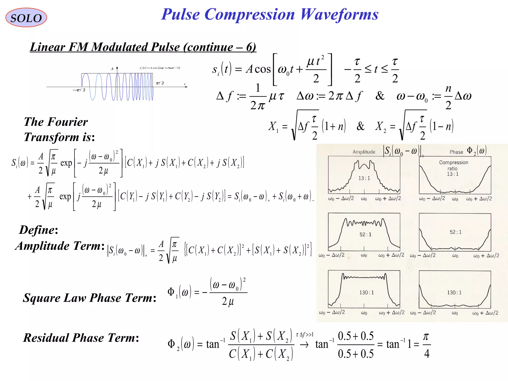 SOLO
( ) ( )2/cos 2
03 ttAtf ωω ∆+=
t
A
2/τ−
2/τ
Linear FM Modulated Pulse (continue – 6)
( )
222
cos
2
0
ττµ
ω ≤≤−





+= t
t
tAtsi
The Fourier
Transform is:
ωωωπωτµ
π
∆=−∆=∆=∆
2
:&2:
2
1
: 0
n
ff
Define:
( ) ( ) ( )[ ] ( ) ( )[ ]{ }2
21
2
210
2
XSXSXCXC
A
Si
+++=− +
µ
π
ωωAmplitude Term:
Square Law Phase Term: ( ) ( )
µ
ωω
ω
2
2
0
1
−
−=Φ
Residual Phase Term: ( ) ( ) ( )
( ) ( ) 4
1tan
5.05.0
5.05.0
tantan 11
1
21
211
2
π
ω
τ
==
+
+
→
+
+
=Φ −−
>>∆
−
f
XCXC
XSXS
( ) ( )nfXnfX −∆=+∆= 1
2
&1
2
21
ττ
( ) ( ) ( ) ( ) ( ) ( )[ ]
( ) ( ) ( ) ( ) ( )[ ] ( ) ( )−+
++−=−+−




 −
+
+++




 −
−=
ωωωω
µ
ωω
µ
π
µ
ωω
µ
π
ω
002211
2
0
2211
2
0
2
exp
2
2
exp
2
ii
i
SSYSjYCYSjYCj
A
XSjXCXSjXCj
A
S
( )ω2Φ( ) +
− ωω0iS
Pulse Compression Waveforms
 