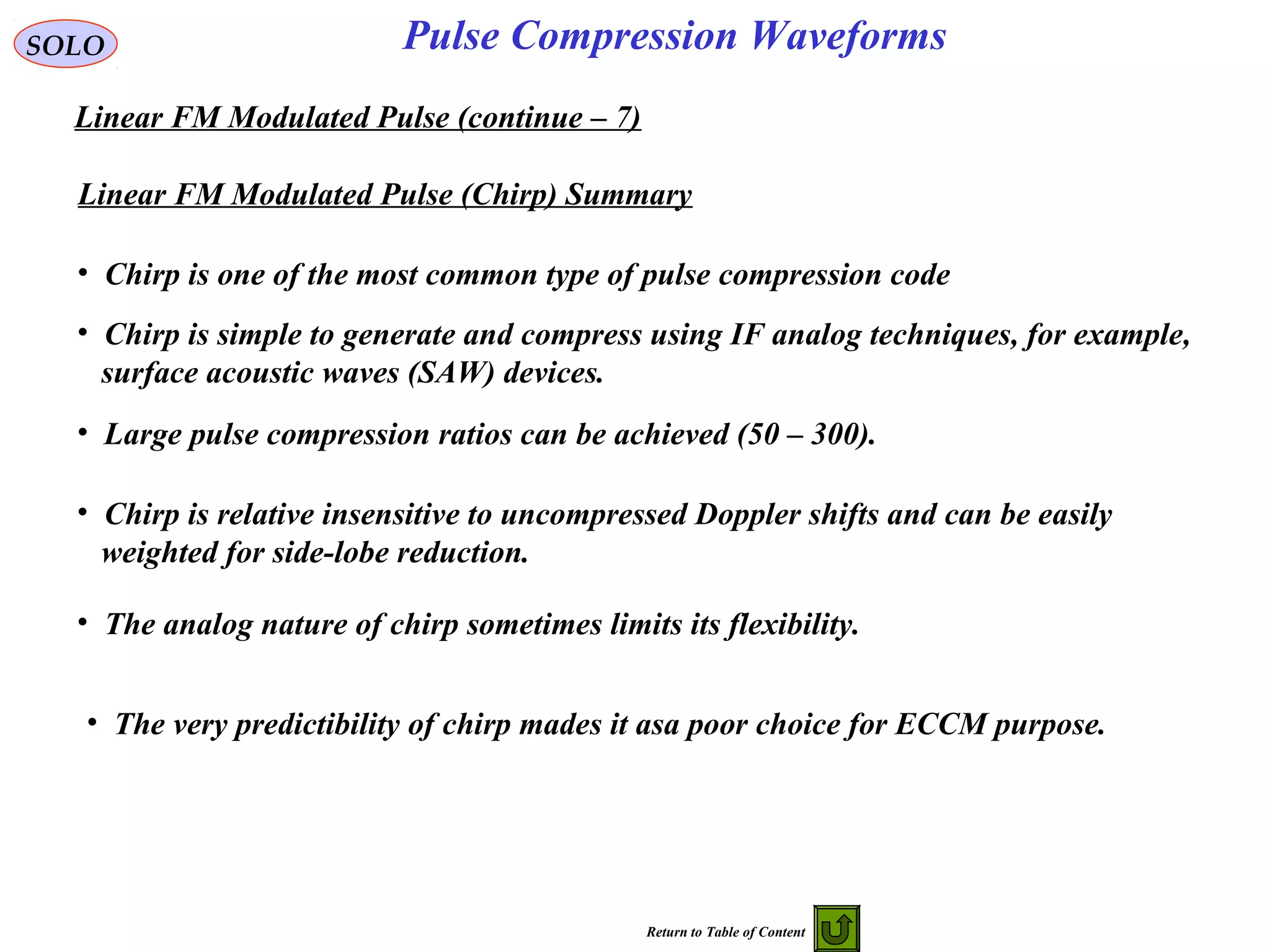 SOLO
Linear FM Modulated Pulse (continue – 7)
Pulse Compression Waveforms
Linear FM Modulated Pulse (Chirp) Summary
• Chirp is one of the most common type of pulse compression code
• Chirp is simple to generate and compress using IF analog techniques, for example,
surface acoustic waves (SAW) devices.
• Large pulse compression ratios can be achieved (50 – 300).
• Chirp is relative insensitive to uncompressed Doppler shifts and can be easily
weighted for side-lobe reduction.
• The analog nature of chirp sometimes limits its flexibility.
• The very predictibility of chirp mades it asa poor choice for ECCM purpose.
Return to Table of Content
 