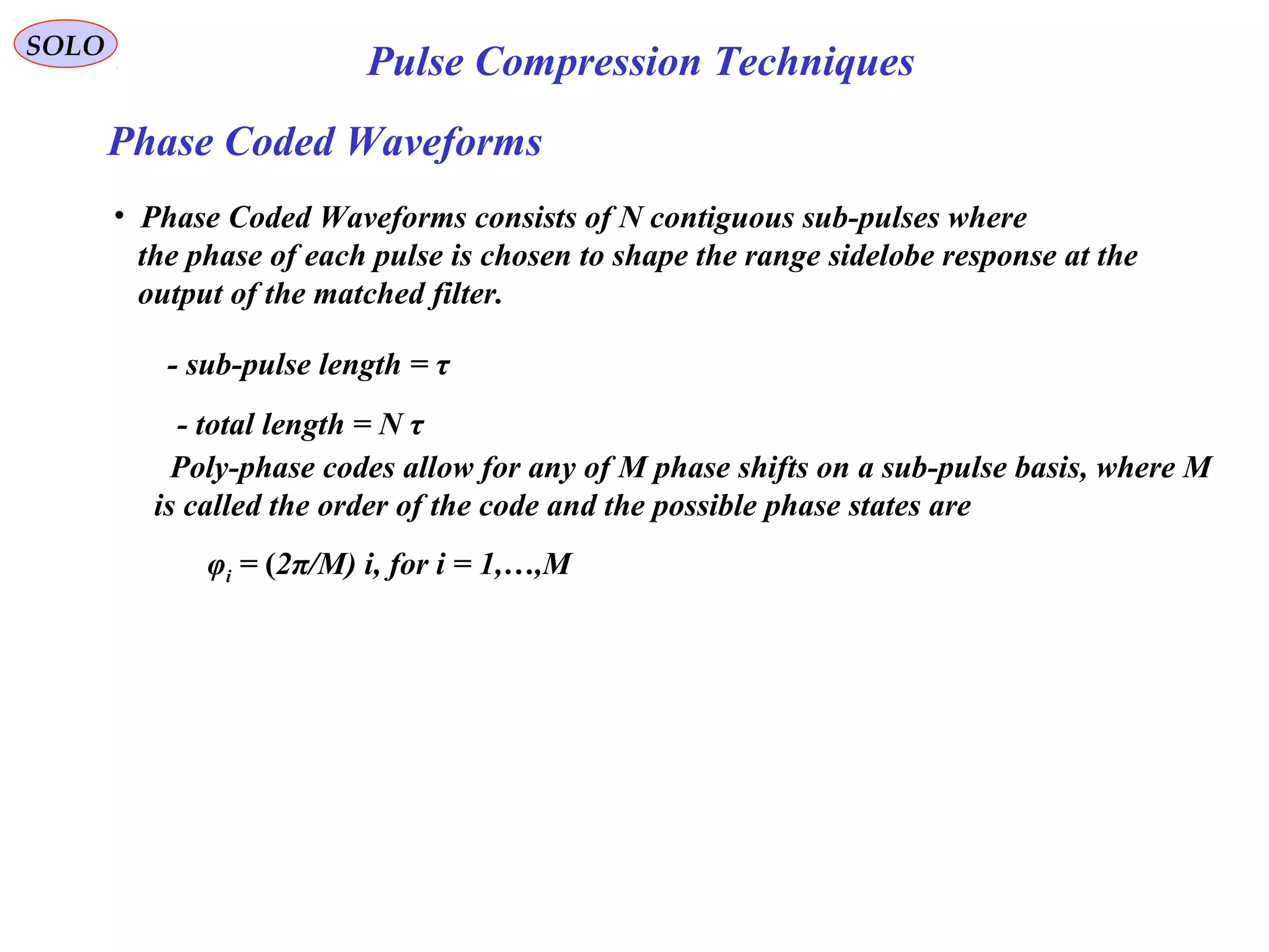 SOLO
Pulse Compression Techniques
Phase Coded Waveforms
• Phase Coded Waveforms consists of N contiguous sub-pulses where
the phase of each pulse is chosen to shape the range sidelobe response at the
output of the matched filter.
- sub-pulse length = τ
- total length = N τ
Poly-phase codes allow for any of M phase shifts on a sub-pulse basis, where M
is called the order of the code and the possible phase states are
φi = (2π/M) i, for i = 1,…,M
 