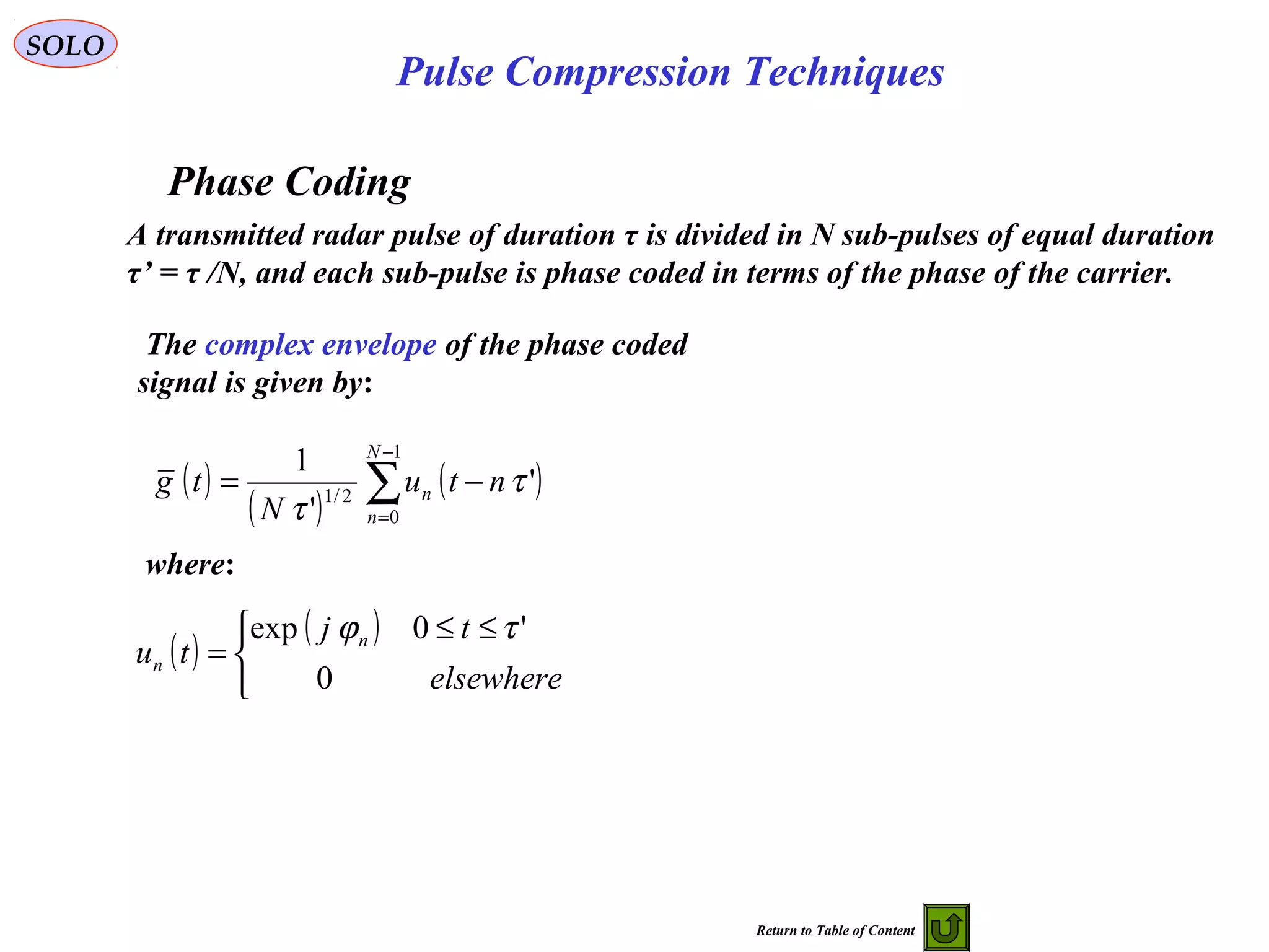 SOLO
Pulse Compression Techniques
Phase Coding
A transmitted radar pulse of duration τ is divided in N sub-pulses of equal duration
τ’ = τ /N, and each sub-pulse is phase coded in terms of the phase of the carrier.
The complex envelope of the phase coded
signal is given by:
( )
( )
( )∑
−
=
−=
1
0
2/1
'
'
1 N
n
n ntu
N
tg τ
τ
where:
( )
( )


 ≤≤
=
elsewhere
tj
tu n
n
0
'0exp τϕ
Return to Table of Content
 