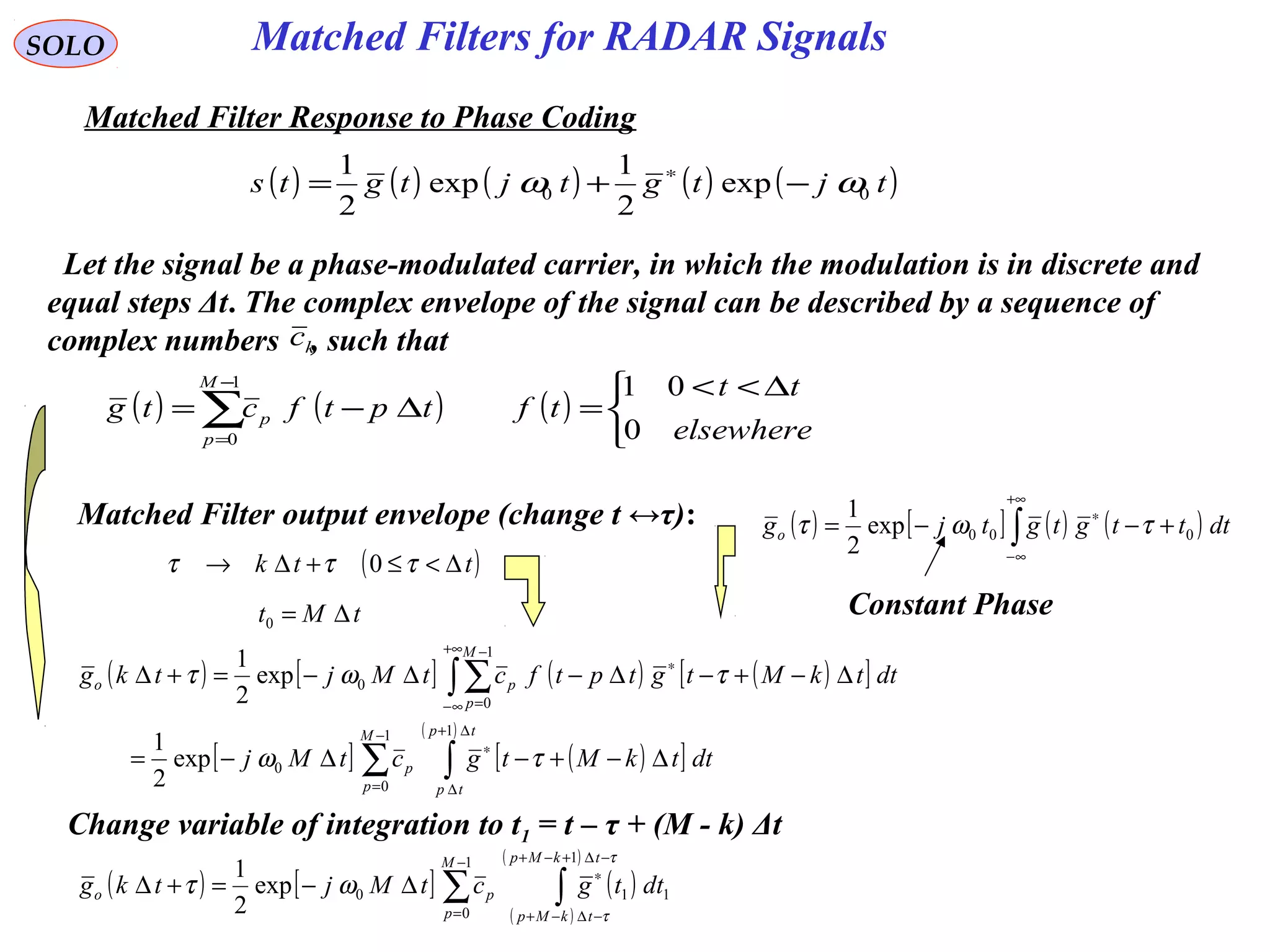 Matched Filters for RADAR SignalsSOLO
Matched Filter Response to Phase Coding
( ) ( ) ( ) ( ) ( )tjtgtjtgts 00 exp
2
1
exp
2
1
ωω −+= ∗
( ) ( ) ( )


 ∆<<
=∆−= ∑
−
= elsewhere
tt
tftptfctg
M
p
p
0
011
0
Let the signal be a phase-modulated carrier, in which the modulation is in discrete and
equal steps Δt. The complex envelope of the signal can be described by a sequence of
complex numbers , such thatkc
( ) [ ] ( ) ( )∫
+∞
∞−
∗
+−−= dtttgtgtjgo 000exp
2
1
τωτ
Constant Phase
Matched Filter output envelope (change t ↔τ):
( )ttk ∆<≤+∆→ τττ 0
tMt ∆=0
( ) [ ] ( ) ( )[ ]
[ ] ( )[ ]
( )
∑ ∫
∫∑
−
=
∆+
∆
∗
+∞
∞−
∗
−
=
∆−+−∆−=
∆−+−∆−∆−=+∆
1
0
1
0
1
0
0
exp
2
1
exp
2
1
M
p
tp
tp
p
M
p
po
dttkMtgctMj
dttkMtgtptfctMjtkg
τω
τωτ
Change variable of integration to t1 = t – τ + (M - k) Δt
( ) [ ] ( )
( )
( )
∑ ∫
−
=
−∆+−+
−∆−+
∗
∆−=+∆
1
0
1
110exp
2
1 M
p
tkMp
tkMp
po dttgctMjtkg
τ
τ
ωτ
 