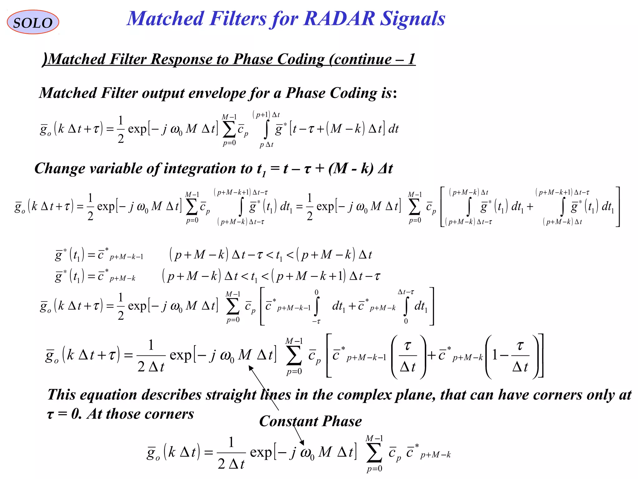 Matched Filters for RADAR SignalsSOLO
Matched Filter Response to Phase Coding (continue – 1(
Matched Filter output envelope for a Phase Coding is:
( ) [ ] ( )[ ]
( )
∑ ∫
−
=
∆+
∆
∗
∆−+−∆−=+∆
1
0
1
0exp
2
1 M
p
tp
tp
po dttkMtgctMjtkg τωτ
Change variable of integration to t1 = t – τ + (M - k) Δt
( ) [ ] ( )
( )
( )
[ ] ( )
( )
( )
( )
( )
( )
∑ ∫∫∑ ∫
−
=
−∆+−+
∆−+
∗
∆−+
−∆−+
∗
−
=
−∆+−+
−∆−+
∗








+∆−=∆−=+∆
1
0
1
11110
1
0
1
110 exp
2
1
exp
2
1 M
p
tkMp
tkMp
tkMp
tkMp
p
M
p
tkMp
tkMp
po dttgdttgctMjdttgctMjtkg
τ
τ
τ
τ
ωωτ
( ) ( ) ( )
( ) ( ) ( ) τ
τ
−∆+−+<<∆−+=
∆−+<<−∆−+=
−+
∗
−−+
∗
tkMpttkMpctg
tkMpttkMpctg
kMp
kMp
11
*
1
11
*
1
( ) [ ] ∑ ∫∫
−
=
−∆
−+
−
−−+








+∆−=+∆
1
0 0
1
*
0
11
*
0exp
2
1 M
p
t
kMpkMppo dtcdtcctMjtkg
τ
τ
ωτ
( ) [ ] ∑
−
=
−+−−+ 











∆
−+





∆
∆−
∆
=+∆
1
0
*
1
*
0 1exp
2
1 M
p
kMpkMppo
t
c
t
cctMj
t
tkg
ττ
ωτ
This equation describes straight lines in the complex plane, that can have corners only at
τ = 0. At those corners
( ) [ ] ∑
−
=
−+∆−
∆
=∆
1
0
*
0exp
2
1 M
p
kMppo cctMj
t
tkg ω
Constant Phase
 