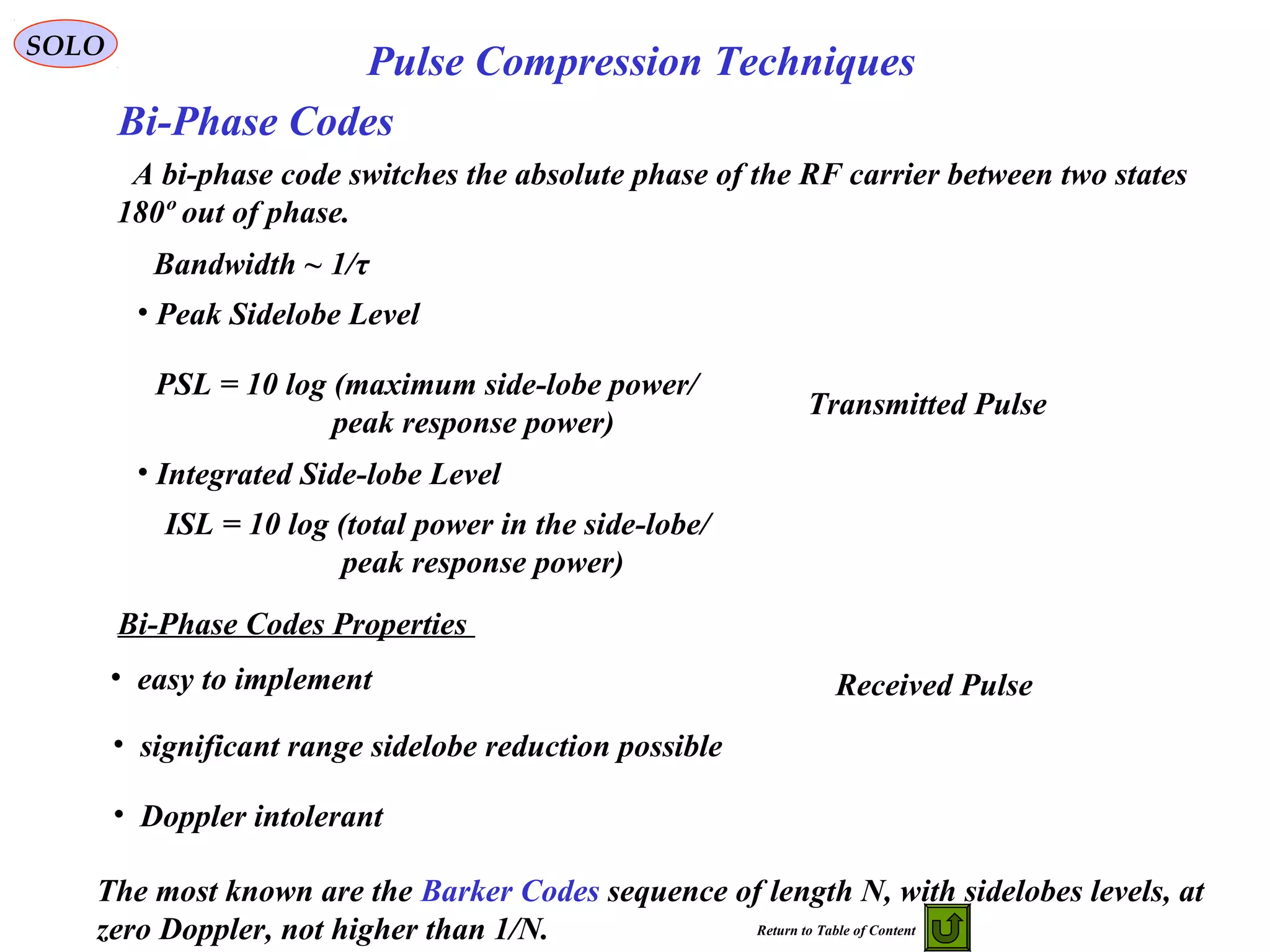 SOLO
Pulse Compression Techniques
Bi-Phase Codes
• easy to implement
• significant range sidelobe reduction possible
• Doppler intolerant
A bi-phase code switches the absolute phase of the RF carrier between two states
180º out of phase.
Bandwidth ~ 1/τ
Transmitted Pulse
Received Pulse
• Peak Sidelobe Level
PSL = 10 log (maximum side-lobe power/
peak response power)
• Integrated Side-lobe Level
ISL = 10 log (total power in the side-lobe/
peak response power)
Bi-Phase Codes Properties
The most known are the Barker Codes sequence of length N, with sidelobes levels, at
zero Doppler, not higher than 1/N. Return to Table of Content
 
