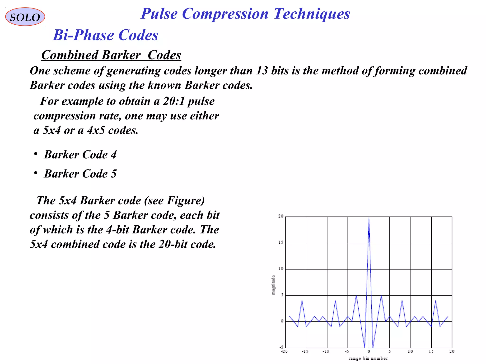 SOLO Pulse Compression Techniques
Bi-Phase Codes
Combined Barker Codes
One scheme of generating codes longer than 13 bits is the method of forming combined
Barker codes using the known Barker codes.
For example to obtain a 20:1 pulse
compression rate, one may use either
a 5x4 or a 4x5 codes.
The 5x4 Barker code (see Figure)
consists of the 5 Barker code, each bit
of which is the 4-bit Barker code. The
5x4 combined code is the 20-bit code.
• Barker Code 4
• Barker Code 5
 