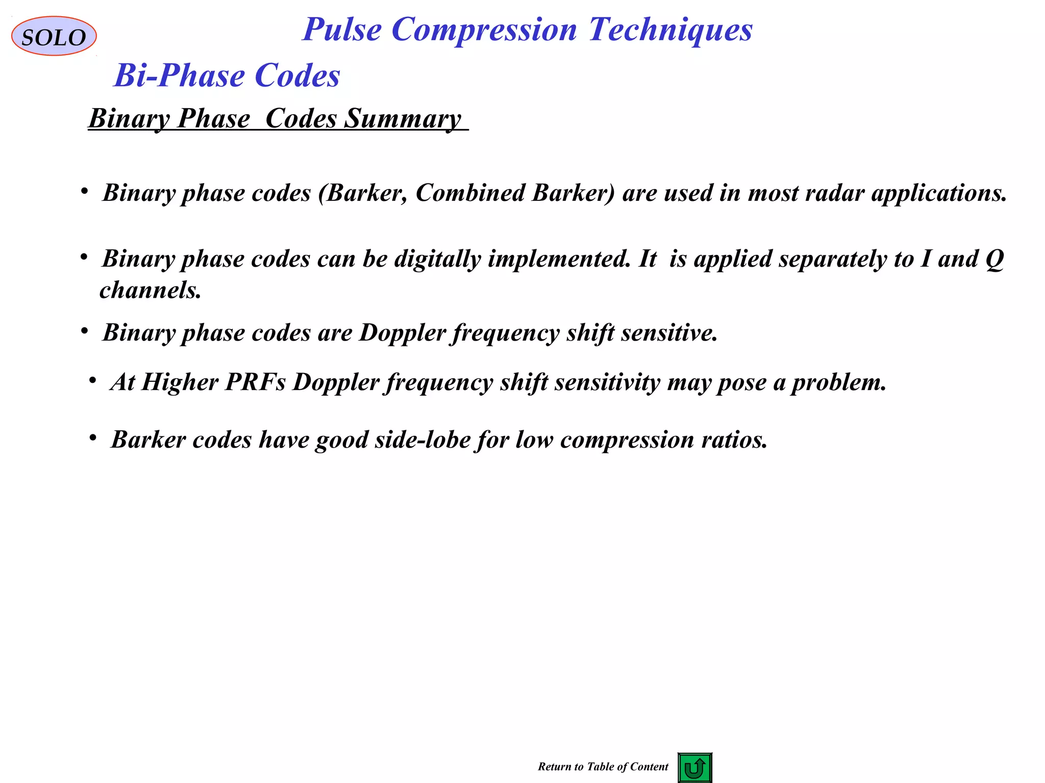 SOLO Pulse Compression Techniques
Bi-Phase Codes
Binary Phase Codes Summary
• Binary phase codes (Barker, Combined Barker) are used in most radar applications.
• Binary phase codes can be digitally implemented. It is applied separately to I and Q
channels.
• Binary phase codes are Doppler frequency shift sensitive.
• Barker codes have good side-lobe for low compression ratios.
• At Higher PRFs Doppler frequency shift sensitivity may pose a problem.
Return to Table of Content
 