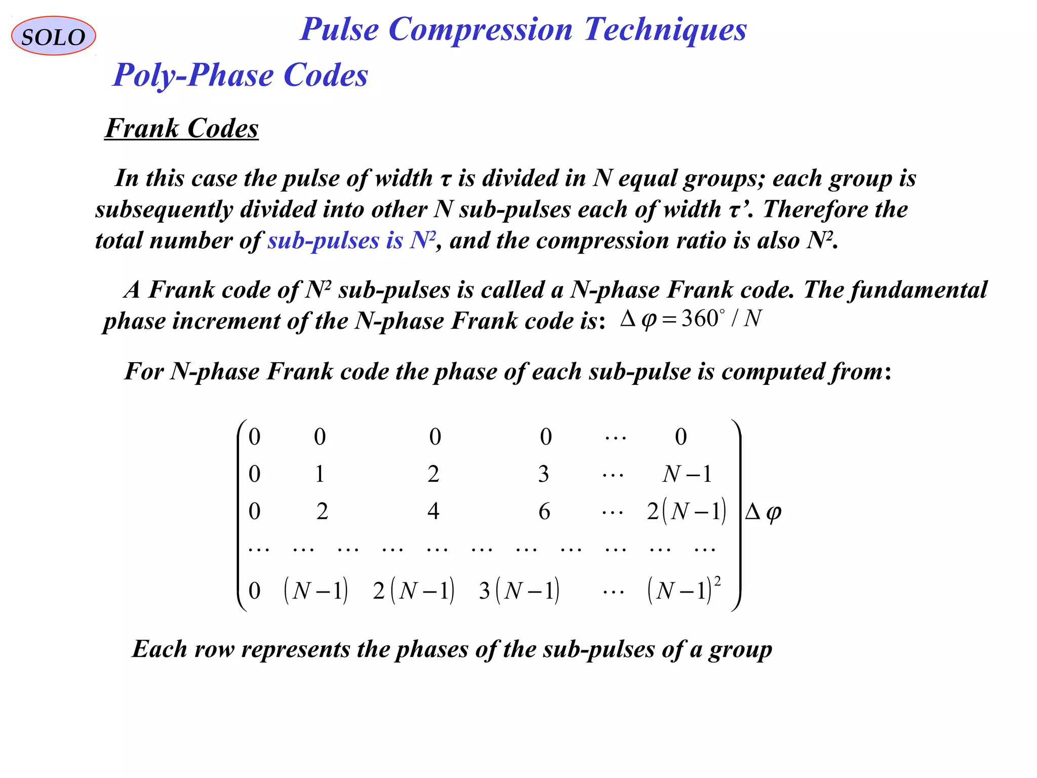 SOLO Pulse Compression Techniques
Poly-Phase Codes
Frank Codes
In this case the pulse of width τ is divided in N equal groups; each group is
subsequently divided into other N sub-pulses each of width τ’. Therefore the
total number of sub-pulses is N2
, and the compression ratio is also N2
.
A Frank code of N2
sub-pulses is called a N-phase Frank code. The fundamental
phase increment of the N-phase Frank code is: N/360
=∆ ϕ
For N-phase Frank code the phase of each sub-pulse is computed from:
( )
( ) ( ) ( ) ( )
ϕ∆
















−−−−
−
−
2
1131210
126420
13210
00000
NNNN
N
N





Each row represents the phases of the sub-pulses of a group
 