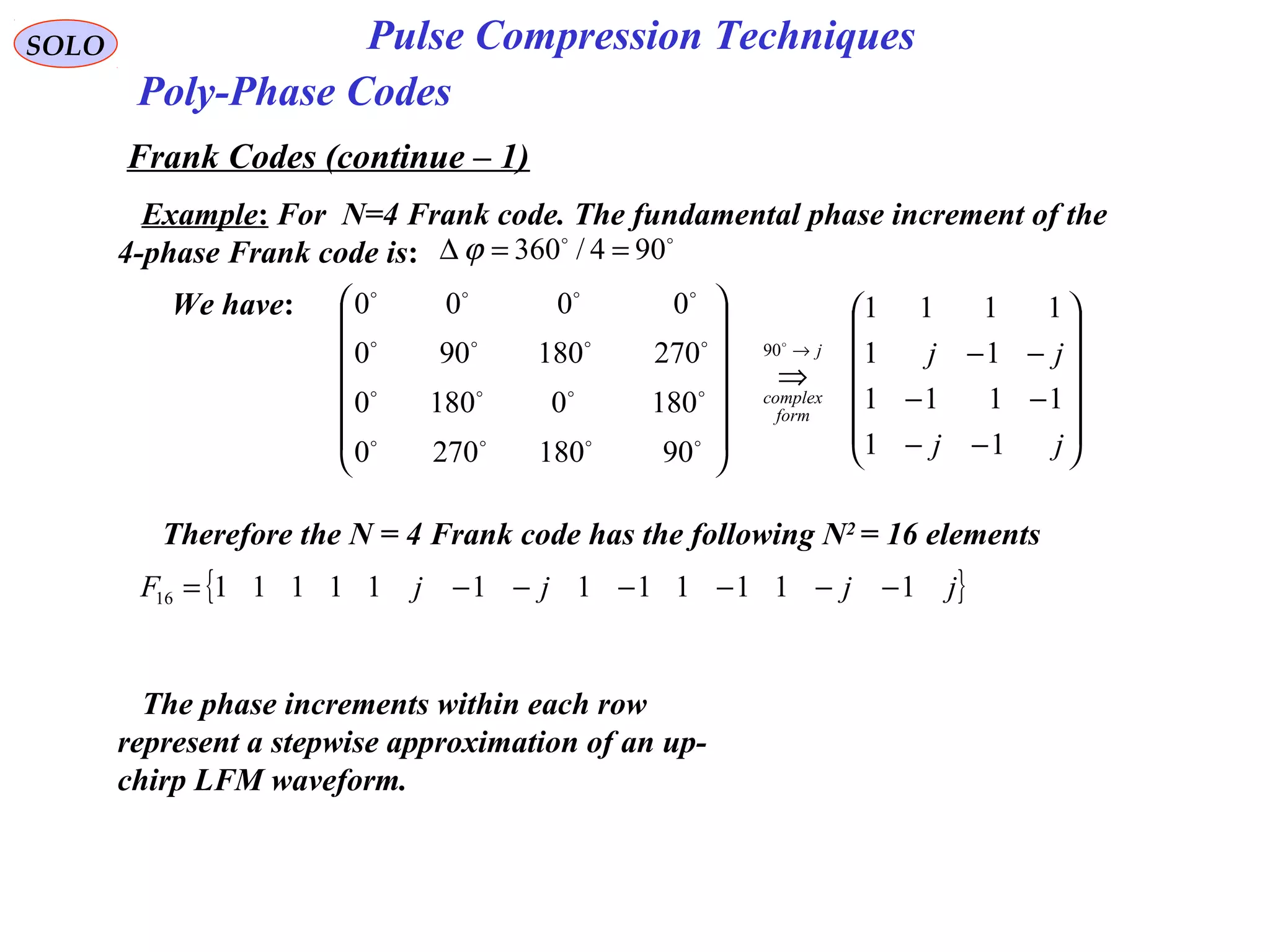 SOLO Pulse Compression Techniques
Poly-Phase Codes
Frank Codes (continue – 1)
Example: For N=4 Frank code. The fundamental phase increment of the
4-phase Frank code is:

904/360 ==∆ ϕ
We have:














−−
−−
−−
⇒














→
jj
jjj
form
complex
11
1111
11
1111
901802700
18001800
270180900
0000
90




Therefore the N = 4 Frank code has the following N2
= 16 elements
{ }jjjjF 11111111111116 −−−−−−=
The phase increments within each row
represent a stepwise approximation of an up-
chirp LFM waveform.
 
