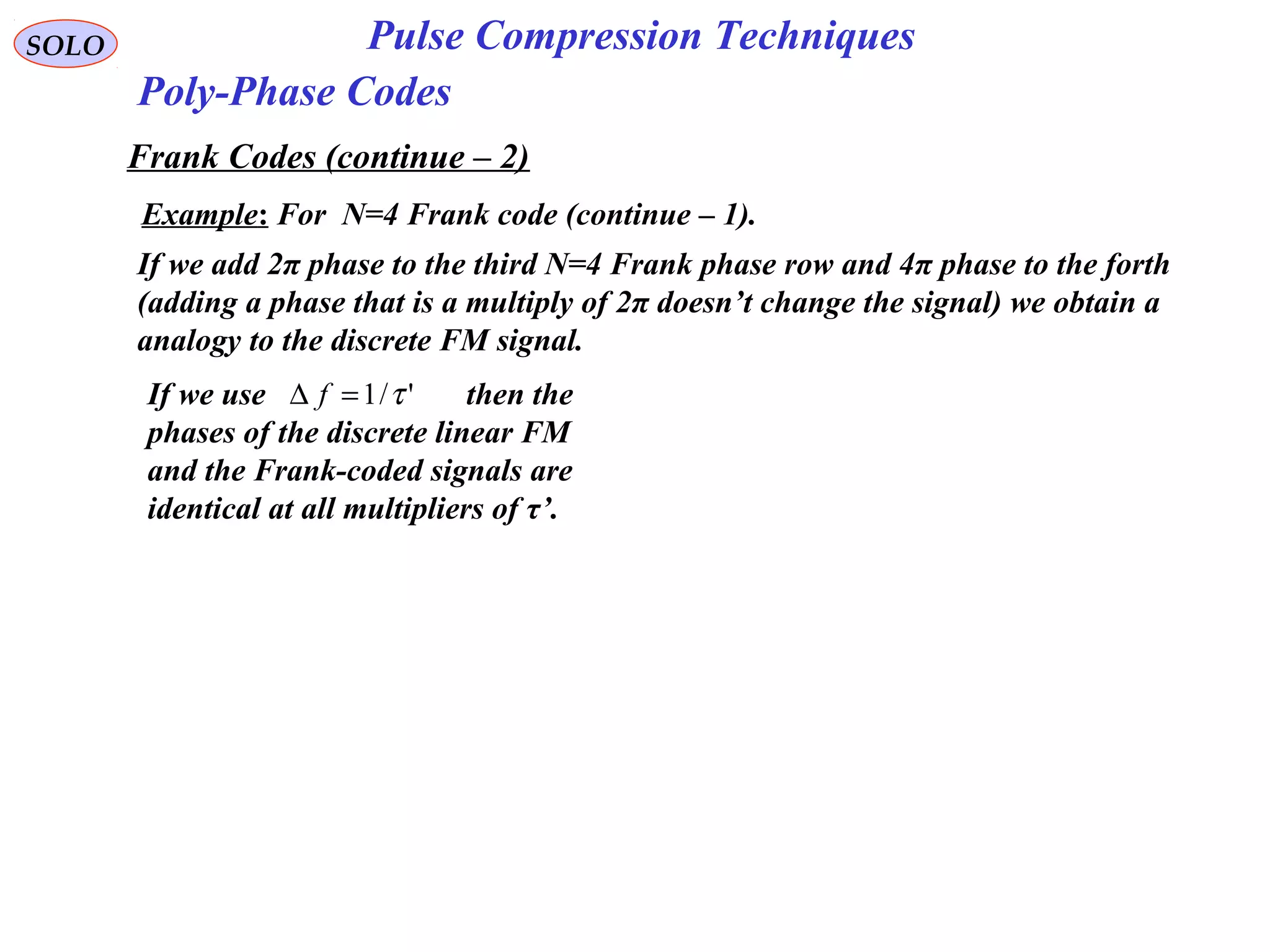 SOLO Pulse Compression Techniques
Poly-Phase Codes
Frank Codes (continue – 2)
Example: For N=4 Frank code (continue – 1).
If we add 2π phase to the third N=4 Frank phase row and 4π phase to the forth
(adding a phase that is a multiply of 2π doesn’t change the signal) we obtain a
analogy to the discrete FM signal.
If we use then the
phases of the discrete linear FM
and the Frank-coded signals are
identical at all multipliers of τ’.
'/1 τ=∆ f
 