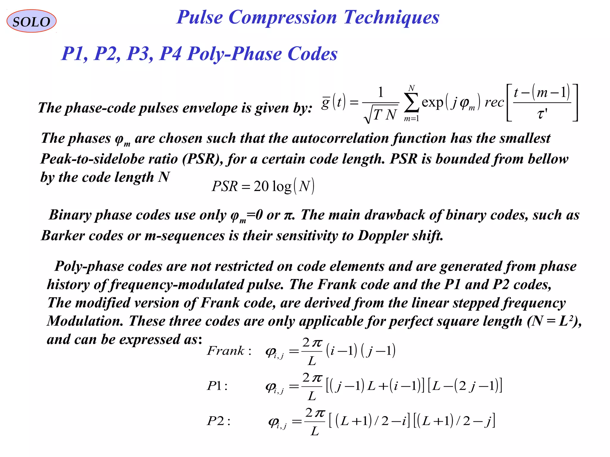 SOLO Pulse Compression Techniques
P1, P2, P3, P4 Poly-Phase Codes
The phase-code pulses envelope is given by: ( ) ( ) ( )
∑=





 −−
=
N
m
m
mt
recj
NT
tg
1 '
1
exp
1
τ
ϕ
The phases φm are chosen such that the autocorrelation function has the smallest
Peak-to-sidelobe ratio (PSR), for a certain code length. PSR is bounded from bellow
by the code length N
( )NPSR log20=
Binary phase codes use only φm=0 or π. The main drawback of binary codes, such as
Barker codes or m-sequences is their sensitivity to Doppler shift.
Poly-phase codes are not restricted on code elements and are generated from phase
history of frequency-modulated pulse. The Frank code and the P1 and P2 codes,
The modified version of Frank code, are derived from the linear stepped frequency
Modulation. These three codes are only applicable for perfect square length (N = L2
),
and can be expressed as:
( ) ( )
( ) ( )[ ] ( )[ ]
( )[ ] ( )[ ]jLiL
L
P
jLiLj
L
P
ji
L
Frank
ji
ji
ji
−+−+=
−−−+−=
−−=
2/12/1
2
:2
1211
2
:1
11
2
:
,
,
,
π
ϕ
π
ϕ
π
ϕ
 