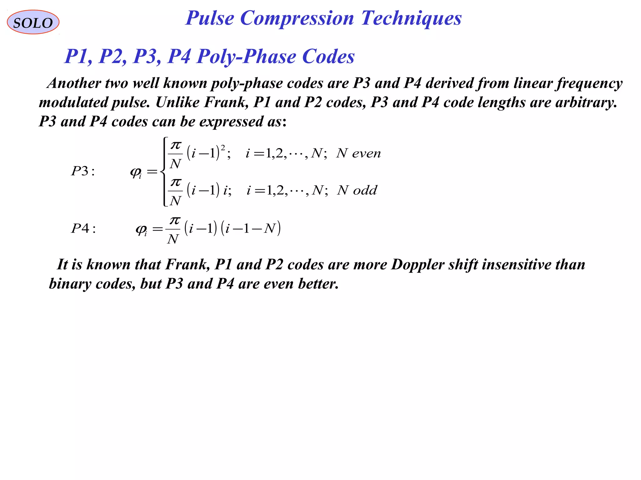 SOLO Pulse Compression Techniques
( )
( )
( ) ( )Nii
N
P
oddNNiii
N
evenNNii
N
P
i
i
−−−=






=−
=−
=
11:4
;,,2,1;1
;,,2,1;1
:3
2
π
ϕ
π
π
ϕ


Another two well known poly-phase codes are P3 and P4 derived from linear frequency
modulated pulse. Unlike Frank, P1 and P2 codes, P3 and P4 code lengths are arbitrary.
P3 and P4 codes can be expressed as:
It is known that Frank, P1 and P2 codes are more Doppler shift insensitive than
binary codes, but P3 and P4 are even better.
P1, P2, P3, P4 Poly-Phase Codes
 