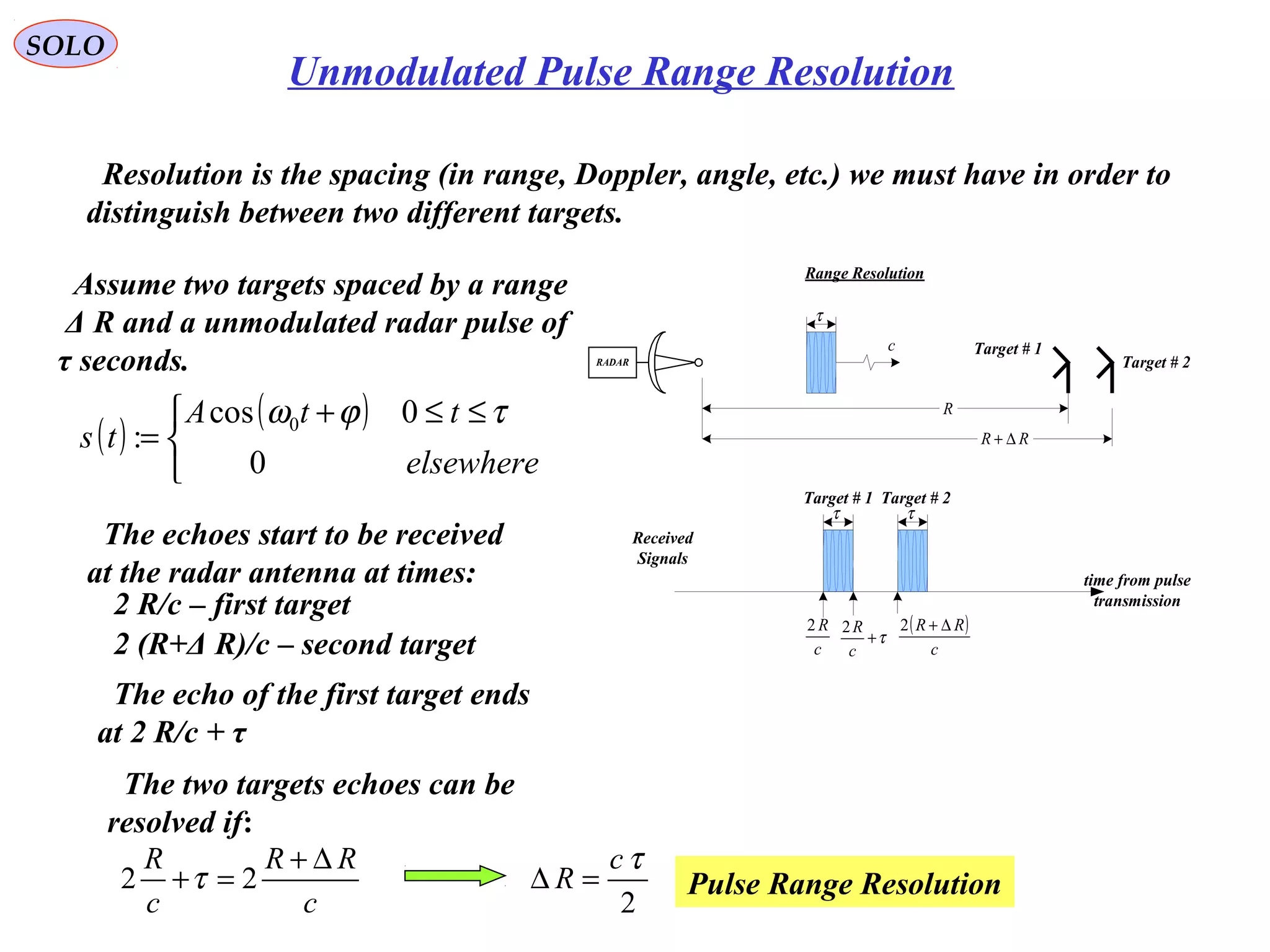 SOLO
Unmodulated Pulse Range Resolution
Resolution is the spacing (in range, Doppler, angle, etc.) we must have in order to
distinguish between two different targets.
Range Resolution
RADAR
τ
c
R
RR ∆+
Target # 1
Target # 2
Assume two targets spaced by a range
Δ R and a unmodulated radar pulse of
τ seconds.
The echoes start to be received
at the radar antenna at times:
2 R/c – first target
2 (R+Δ R)/c – second target
The echo of the first target ends
at 2 R/c + τ
τ τ
time from pulse
transmission
c
R2 ( )
c
RR ∆+2
τ+
c
R2
Received
Signals
Target # 1 Target # 2
The two targets echoes can be
resolved if:
c
RR
c
R ∆+
=+ 22 τ
2
τc
R =∆ Pulse Range Resolution
( )
( )


 ≤≤+
=
elsewhere
ttA
ts
0
0cos
: 0 τϕω
 