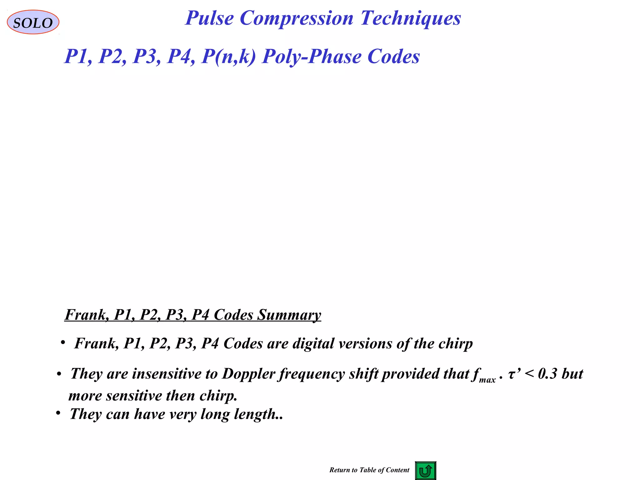 SOLO Pulse Compression Techniques
Frank, P1, P2, P3, P4 Codes Summary
• Frank, P1, P2, P3, P4 Codes are digital versions of the chirp
• They are insensitive to Doppler frequency shift provided that fmax . τ’ < 0.3 but
more sensitive then chirp.
• They can have very long length..
P1, P2, P3, P4, P(n,k) Poly-Phase Codes
Return to Table of Content
 