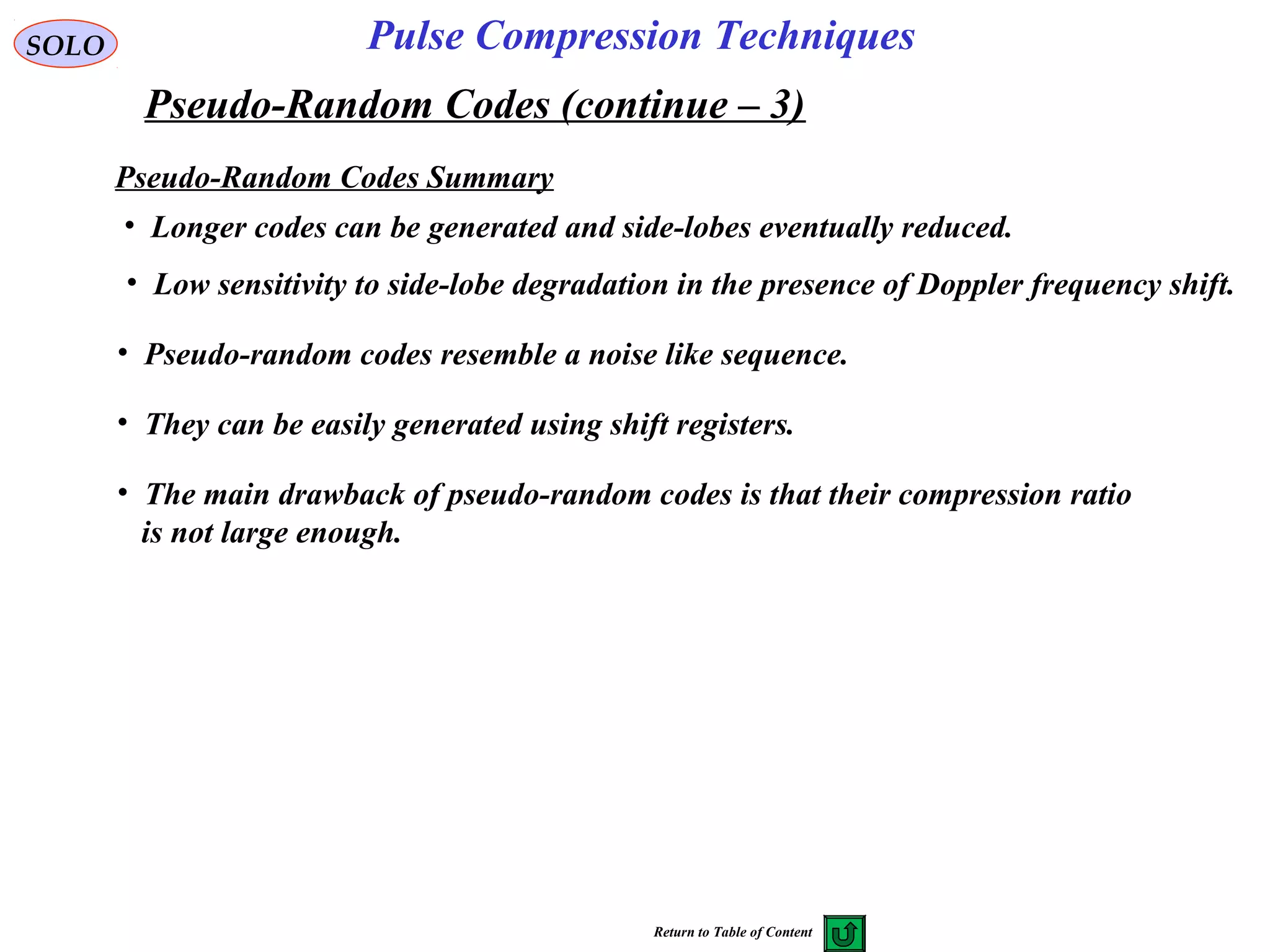 SOLO
Pseudo-Random Codes (continue – 3)
Pulse Compression Techniques
Pseudo-Random Codes Summary
• Longer codes can be generated and side-lobes eventually reduced.
• Low sensitivity to side-lobe degradation in the presence of Doppler frequency shift.
• Pseudo-random codes resemble a noise like sequence.
• They can be easily generated using shift registers.
• The main drawback of pseudo-random codes is that their compression ratio
is not large enough.
Return to Table of Content
 