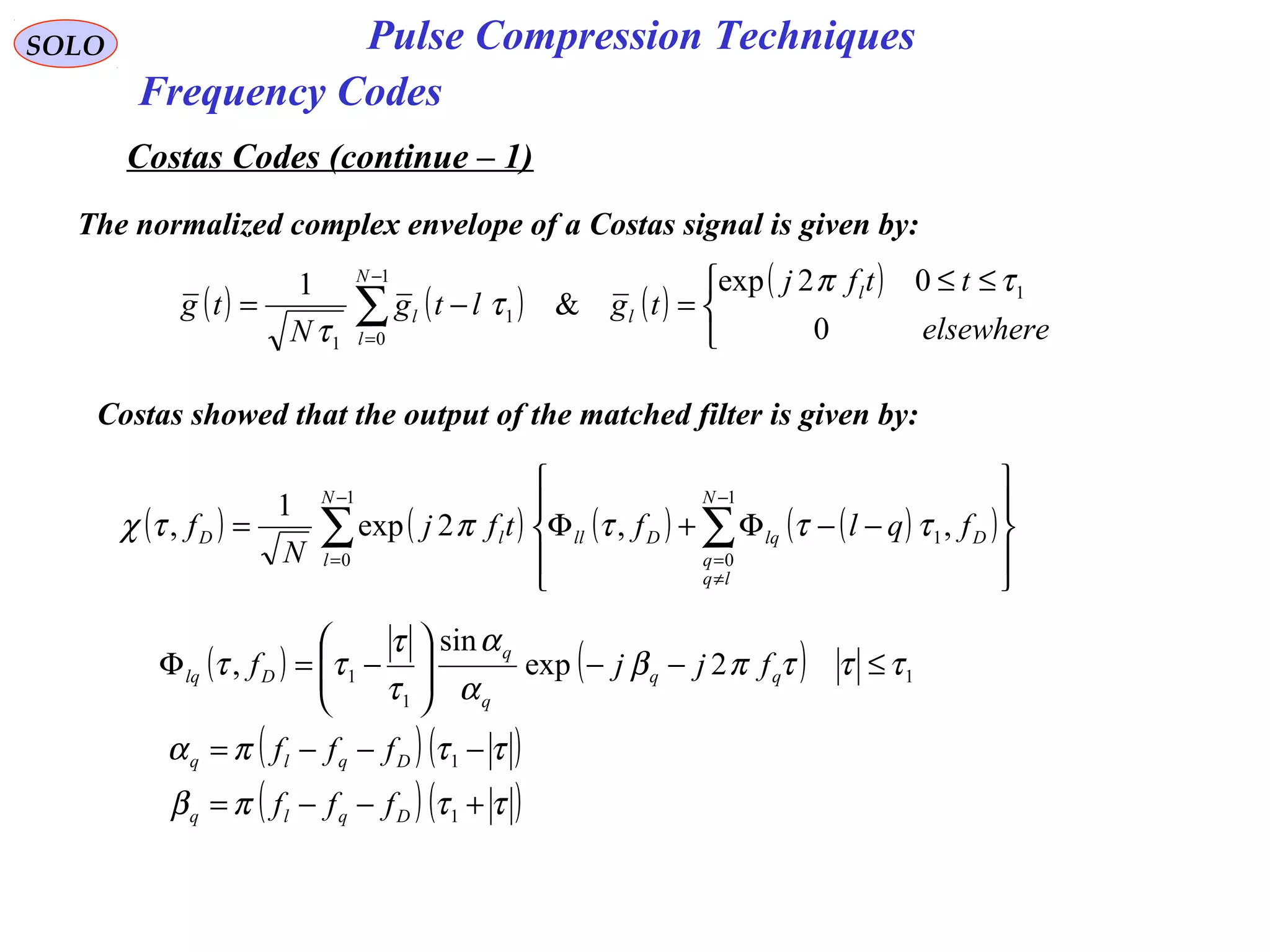 SOLO Pulse Compression Techniques
Frequency Codes
Costas Codes (continue – 1)
The normalized complex envelope of a Costas signal is given by:
( ) ( ) ( )
( )


 ≤≤
=−= ∑
−
= elsewhere
ttfj
tgltg
N
tg
l
l
N
l
l
0
02exp
&
1 1
1
0
1
1
τπ
τ
τ
Costas showed that the output of the matched filter is given by:
( ) ( ) ( ) ( )( )∑ ∑
−
=
−
≠
= 









−−Φ+Φ=
1
0
1
0
1,,2exp
1
,
N
l
N
lq
q
DlqDlllD fqlftfj
N
f τττπτχ
( ) ( ) 1
1
1 2exp
sin
, τττπβ
α
α
τ
τ
ττ ≤−−







−=Φ qq
q
q
Dlq fjjf
( ) ( )
( ) ( )ττπβ
ττπα
+−−=
−−−=
1
1
Dqlq
Dqlq
fff
fff
 