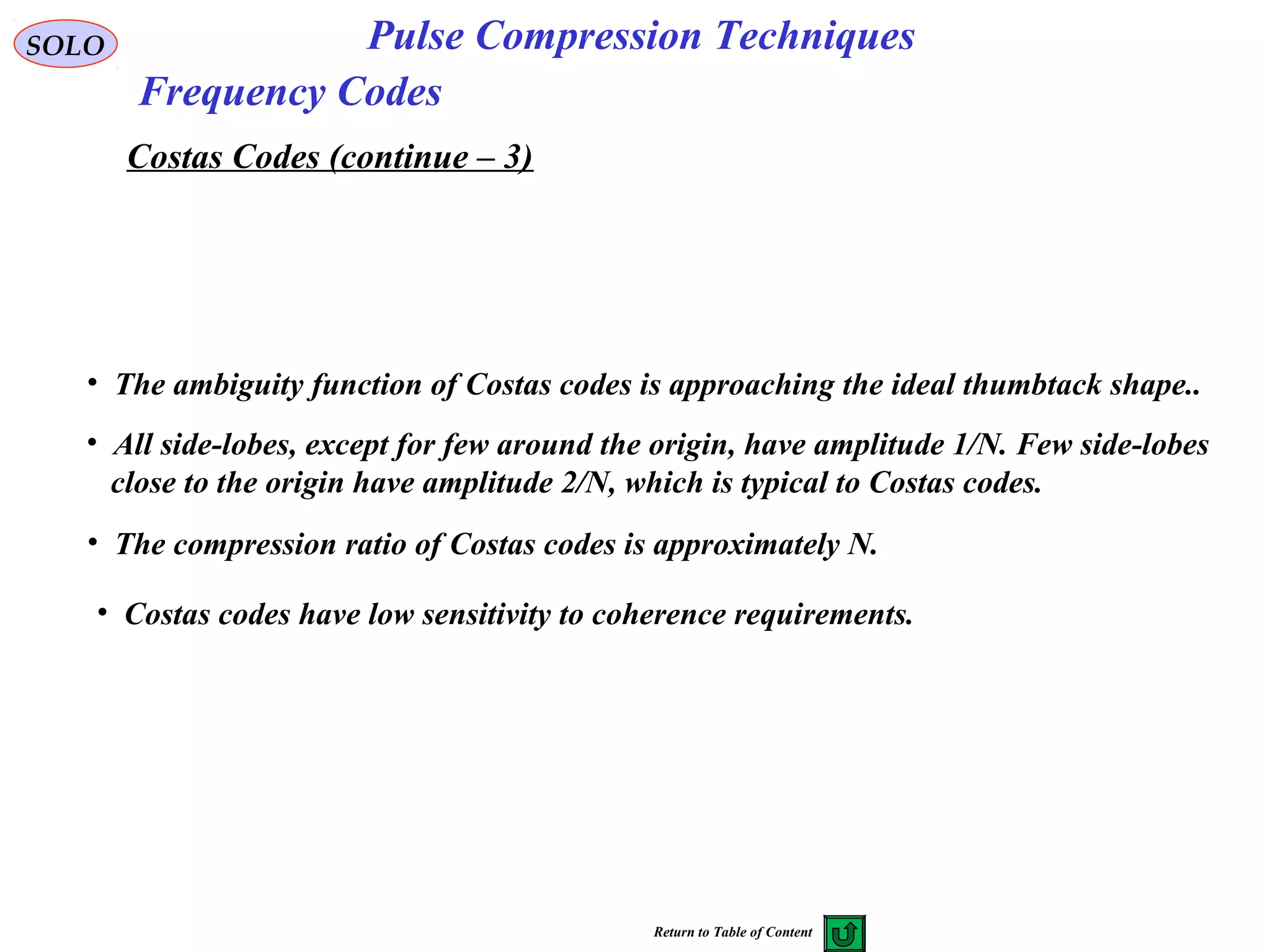 SOLO Pulse Compression Techniques
Frequency Codes
Costas Codes (continue – 3)
• All side-lobes, except for few around the origin, have amplitude 1/N. Few side-lobes
close to the origin have amplitude 2/N, which is typical to Costas codes.
• The compression ratio of Costas codes is approximately N.
• The ambiguity function of Costas codes is approaching the ideal thumbtack shape..
• Costas codes have low sensitivity to coherence requirements.
Return to Table of Content
 