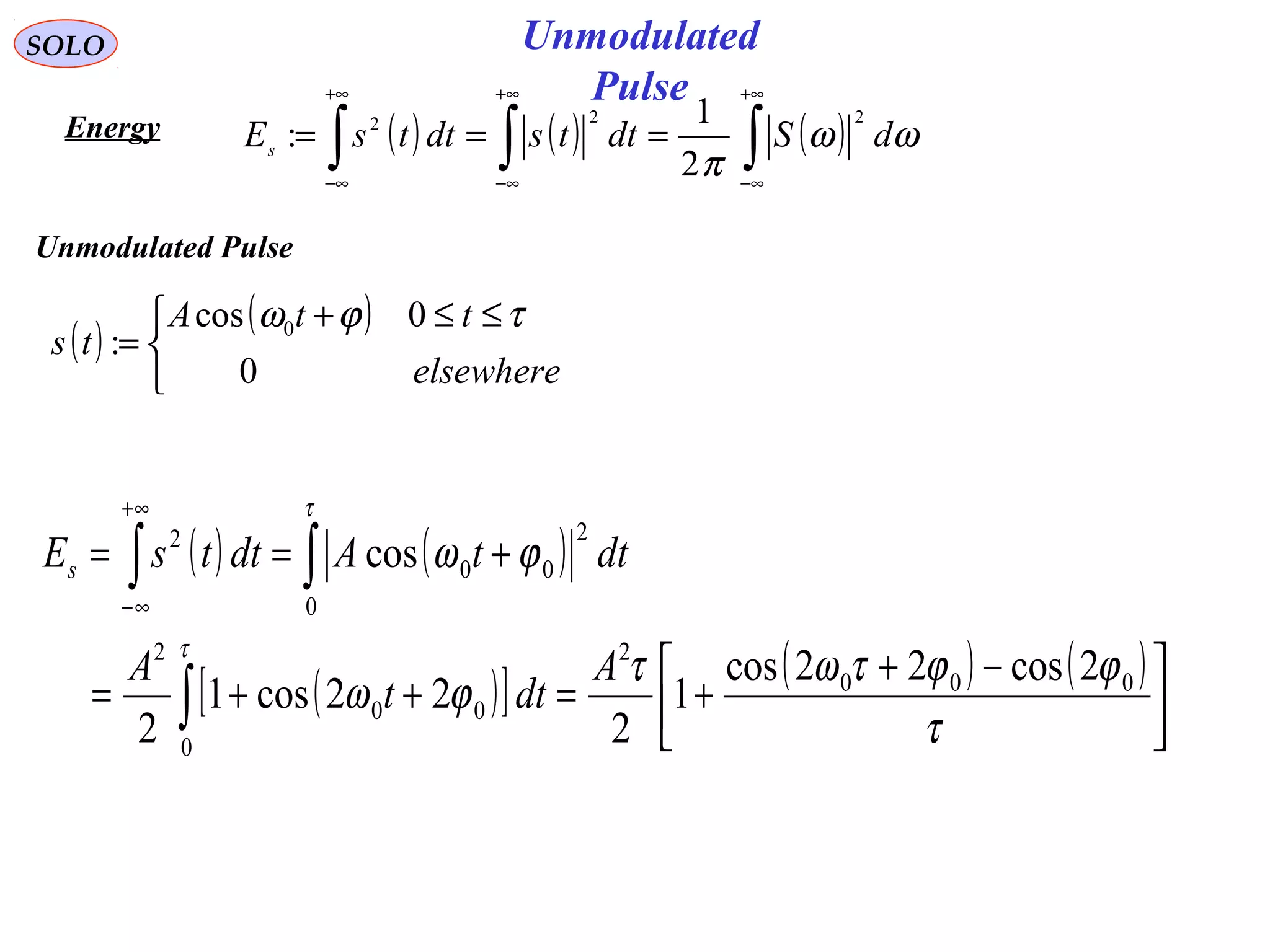Unmodulated
Pulse
SOLO
Energy ( ) ( ) ( )∫∫∫
+∞
∞−
+∞
∞−
+∞
∞−
=== ωω
π
dSdttsdttsEs
222
2
1
:
( )
( )


 ≤≤+
=
elsewhere
ttA
ts
0
0cos
: 0 τϕω
( ) ( )
( )[ ] ( ) ( )





 −+
+=++=
+==
∫
∫∫
+∞
∞−
τ
ϕϕτωτ
ϕω
ϕω
τ
τ
000
2
0
00
2
0
2
00
2
2cos22cos
1
2
22cos1
2
cos
A
dtt
A
dttAdttsEs
Unmodulated Pulse
 