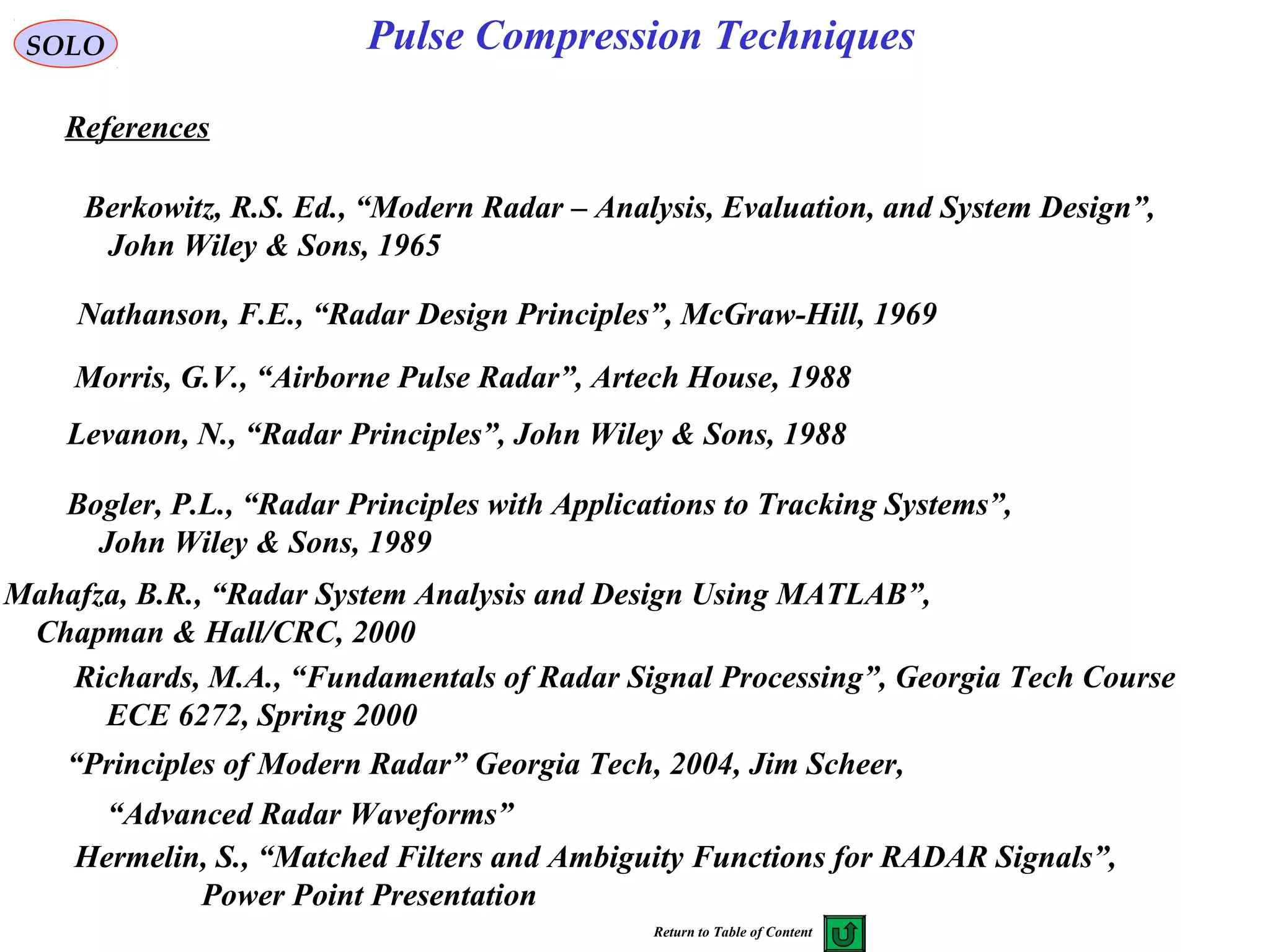 Bogler, P.L., “Radar Principles with Applications to Tracking Systems”,
John Wiley & Sons, 1989
References
SOLO Pulse Compression Techniques
Levanon, N., “Radar Principles”, John Wiley & Sons, 1988
Mahafza, B.R., “Radar System Analysis and Design Using MATLAB”,
Chapman & Hall/CRC, 2000
Nathanson, F.E., “Radar Design Principles”, McGraw-Hill, 1969
Morris, G.V., “Airborne Pulse Radar”, Artech House, 1988
Berkowitz, R.S. Ed., “Modern Radar – Analysis, Evaluation, and System Design”,
John Wiley & Sons, 1965
Richards, M.A., “Fundamentals of Radar Signal Processing”, Georgia Tech Course
ECE 6272, Spring 2000
“Principles of Modern Radar” Georgia Tech, 2004, Jim Scheer,
“Advanced Radar Waveforms”
Hermelin, S., “Matched Filters and Ambiguity Functions for RADAR Signals”,
Power Point Presentation
Return to Table of Content
 