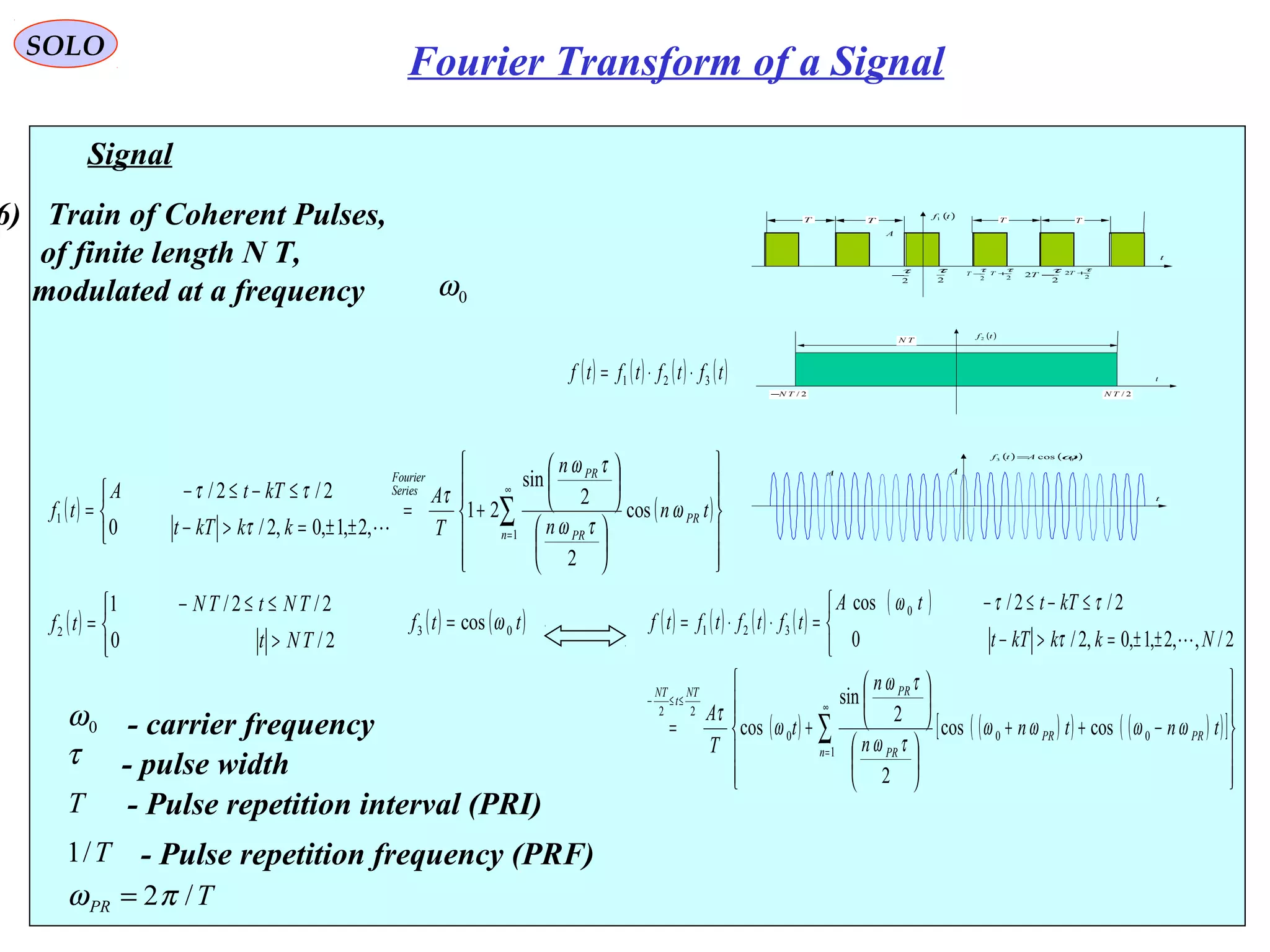 Signal
( ) ( )
























+=



±±=>−
≤−≤−
= ∑
∞
=1
1 cos
2
2
sin
21
,2,1,0,2/0
2/2/
n
PR
PR
PR
Series
Fourier
tn
n
n
T
A
kkkTt
kTtA
tf ω
τω
τω
τ
τ
ττ

τ - pulse width
0ω - carrier frequency
6) Train of Coherent Pulses,
of finite length N T,
modulated at a frequency 0ω
T - Pulse repetition interval (PRI)
T/1 - Pulse repetition frequency (PRF)
TPR /2πω =
( ) ( )tAtf 03 cos ω=
t
A A
( )tf1
t
2
τ
2
τ
−T
A
T T
2
2
τ+T
2
2
τ−T
T T
2
τ− 2
τ+T
( )tf2
t
TN
2/TN2/TN−
( ) ( ) ( ) ( )tftftftf 321 ⋅⋅=
( ) ( ) ( ) ( )
( )
( ) ( )( ) ( )( )[ ]












−++












+=



±±=>−
≤−≤−
=⋅⋅=
∑
∞
=
≤≤−
1
000
22
0
321
coscos
2
2
sin
cos
2/,,2,1,0,2/0
2/2/cos
n
PRPR
PR
PRNT
t
NT
tntn
n
n
t
T
A
NkkkTt
kTttA
tftftftf
ωωωω
τω
τω
ω
τ
τ
ττω

( )



>
≤≤−
=
2/0
2/2/1
2
TNt
TNtTN
tf ( ) ( )ttf 03 cos ω=
SOLO
Fourier Transform of a Signal
 