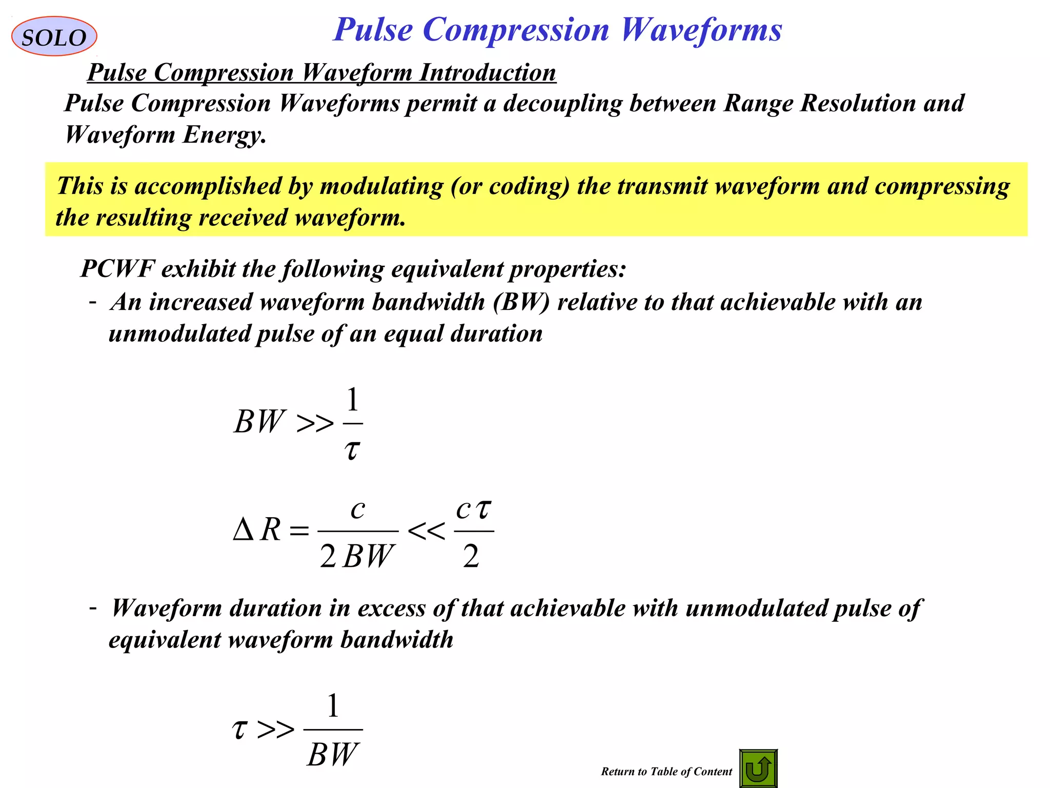 Pulse Compression WaveformsSOLO
Pulse Compression Waveforms permit a decoupling between Range Resolution and
Waveform Energy.
- An increased waveform bandwidth (BW) relative to that achievable with an
unmodulated pulse of an equal duration
τ
1
>>BW
22
τc
BW
c
R <<=∆
- Waveform duration in excess of that achievable with unmodulated pulse of
equivalent waveform bandwidth
BW
1
>>τ
PCWF exhibit the following equivalent properties:
This is accomplished by modulating (or coding) the transmit waveform and compressing
the resulting received waveform.
Pulse Compression Waveform Introduction
Return to Table of Content
 